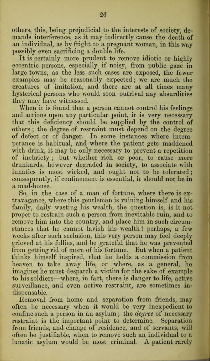 others, this, being prejudicial to the interests of society, de- mands interference, as it may indirectly cause the death of an individual, as by fright to a pregnant woman, in this way possibly even sacrificing a double life. It is certainly more prudent to remove idiotic or highly eccentric persons, especially if noisy, from public gaze in large towns, as the less such cases are exposed, the fewer examples may be reasonably expected; we are much the creatures of imitation, and there are at all times many hysterical persons who would soon outrival any absurdities they may have witnessed. When it is found that a person cannot control his feelings and actions upon any particular point, it is very necessary that this deficiency should be supplied by the control of others ; the degree of restraint must depend on the degree of defect or of danger. In some instances where intem- perance is habitual, and where the patient gets maddened with drink, it may be only necessary to prevent a repetition of inebriety; but whether rich or poor, to cause mere drunkards, however degraded in society, to associate with lunatics is most wicked, and ought not to be tolerated; consequently, if confinement is essential, it should not be in a mad-house. So, in the case of a man of fortune, where there is ex- travagance, where this gentleman is ruining himself and his family, daily wasting his wealth, the question is, is it not proper to restrain such a person from inevitable ruin, and to remove him into the country, and place him in such circum- stances that he cannot lavish his wealth? perhaps, a few weeks after such seclusion, this very person may feel deeply grieved at his follies, and be grateful that he was prevented from getting rid of more of his fortune. But when a patient thinks himself inspired, that he holds a commission from heaven to take away life, or where, as a general, he imagines he must despatch a victim for the sake of example to his soldiers—where, in fact, there is danger to life, active surveillance, and even active restraint, are sometimes in- dispensable. liemoval from home and separation from friends, may often be necessary when it would be very inexpedient to confine such a person in an asylum; the degree of necessary restraint is the important point to determine. Separation from friends, and change of residence, and of servants, will often be justifiable, when to remove such an individual to a lunatic asylum would be most criminal. A patient rarely