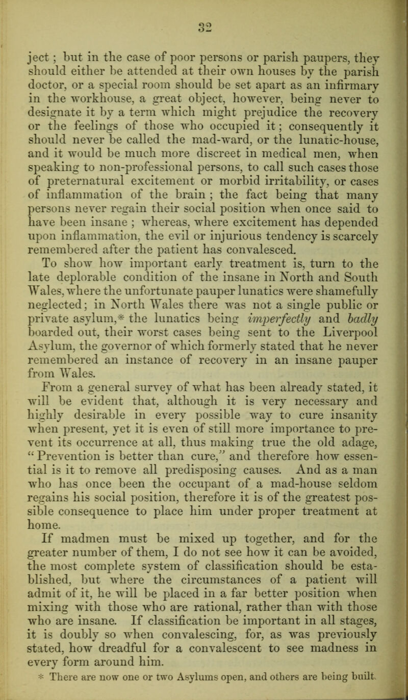 ject; but in the case of poor persons or parish paupers, they should either be attended at their own houses by the parish doctor, or a special room should be set apart as an infirmary in the workhouse, a great object, however, being never to designate it by a term which might prejudice the recovery or the feelings of those who occupied it; consequently it should never be called the mad-ward, or the lunatic-house, and it would be much more discreet in medical men, when speaking to non-professional persons, to call such cases those of preternatural excitement or morbid irritability, or cases of inflammation of the brain ; the fact being that many persons never regain their social position when once said to have been insane ; whereas, where excitement has depended upon inflammation, the evil or injurious tendency is scarcely remembered after the patient has convalesced. To show how important early treatment is, turn to the late deplorable condition of the insane in North and South Wales, where the unfortunate pauper lunatics were shamefully neglected; in North Wales there was not a single public or private asylum,* the lunatics being imperfectly and badly boarded out, their worst cases being sent to the Liverpool Asylum, the governor of which formerly stated that he never remembered an instance of recovery in an insane pauper from Wales. From a general survey of what has been already stated, it will be evident that, although it is very necessary and highly desirable in every possible way to cure insanity when present, yet it is even of still more importance to pre- vent its occurrence at all, thus making true the old adage, “ Prevention is better than cure/' and therefore how essen- tial is it to remove all predisposing causes. And as a man who has once been the occupant of a mad-house seldom regains his social position, therefore it is of the greatest pos- sible consequence to place him under proper treatment at home. If madmen must be mixed up together, and for the greater number of them, I do not see how it can be avoided, the most complete system of classification should be esta- blished, but where the circumstances of a patient will admit of it, he will be placed in a far better position when mixing with those who are rational, rather than with those who are insane. If classification be important in all stages, it is doubly so when convalescing, for, as was previously stated, how dreadful for a convalescent to see madness in every form around him. * There are now one or two Asylums open, and others are being built.