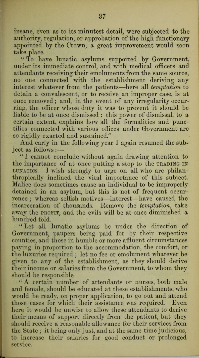 insane, even as to its minutest detail, were subjected to the authority, regulation, or approbation of the high functionary appointed by the Crown, a great improvement would soon take place. “ To have lunatic asylums supported by Government, under its immediate control, and with medical officers and attendants receiving their emoluments from the same source, no one connected with the establishment deriving any interest whatever from the patients—here all temptation to detain a convalescent, or to receive an improper case, is at once removed; and, in the event of any irregularity occur- ring, the officer whose duty it was to prevent it should be liable to be at once dismissed : this power of dismissal, to a certain extent, explains how all the formalities and punc- tilios connected with various offices under Government are so rigidly exacted and sustained/' And early in the following year I again resumed the sub- ject as follows:— “ I cannot conclude without again drawing attention to the importance of at once putting a stop to the trading in lunatics. I wish strongly to urge on all who are philan- thropically inclined the vital importance of this subject. Malice does sometimes cause an individual to be improperly detained in an asylum, but this is not of frequent occur- rence ; whereas selfish motives—interest—have caused the incarceration of thousands. Remove the temptation, take away the profit, and the evils will be at once diminished a hundred-fold. “ Let all lunatic asylums be under the direction of Government, paupers being paid for by their respective counties, and those in humble or more affluent circumstances paying in proportion to the accommodation, the comfort, or the luxuries required ; let no fee or emolument whatever be given to any of the establishment, as they should derive their income or salaries from the Government, to whom they should be responsible “ A certain number of attendants or nurses, both male and female, should be educated at these establishments, who would be ready, on proper application, to go out and attend those cases for which their assistance was required. Even here it would be unwise to allow these attendants to derive their means of support directly from the patient, but they should receive a reasonable allowance for their services from the State ; it being only just, and at the same time judicious, to increase their salaries for good conduct or prolonged service.