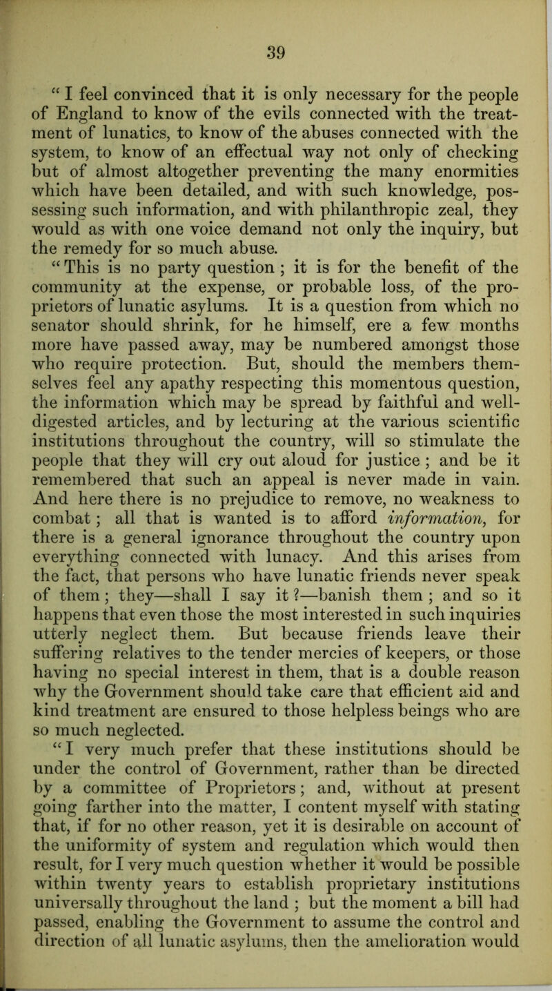 “ I feel convinced that it is only necessary for the people of England to know of the evils connected with the treat- ment of lunatics, to know of the abuses connected with the system, to know of an effectual way not only of checking but of almost altogether preventing the many enormities which have been detailed, and with such knowledge, pos- sessing such information, and with philanthropic zeal, they would as with one voice demand not only the inquiry, but the remedy for so much abuse. “ This is no party question ; it is for the benefit of the community at the expense, or probable loss, of the pro- prietors of lunatic asylums. It is a question from which no senator should shrink, for he himself, ere a few months more have passed away, may be numbered amongst those who require protection. But, should the members them- selves feel any apathy respecting this momentous question, the information which may be spread by faithful and well- digested articles, and by lecturing at the various scientific institutions throughout the country, will so stimulate the people that they will cry out aloud for justice ; and be it remembered that such an appeal is never made in vain. And here there is no prejudice to remove, no weakness to combat; all that is wanted is to afford information, for there is a general ignorance throughout the country upon everything connected with lunacy. And this arises from the fact, that persons who have lunatic friends never speak of them; they—shall I say it ?—banish them ; and so it happens that even those the most interested in such inquiries utterly neglect them. But because friends leave their suffering relatives to the tender mercies of keepers, or those having no special interest in them, that is a double reason why the Government should take care that efficient aid and kind treatment are ensured to those helpless beings who are so much neglected. “I very much prefer that these institutions should be under the control of Government, rather than be directed by a committee of Proprietors; and, without at present going farther into the matter, I content myself with stating that, if for no other reason, yet it is desirable on account of the uniformity of system and regulation which would then result, for I very much question whether it would be possible within twenty years to establish proprietary institutions universally throughout the land ; but the moment a bill had passed, enabling the Government to assume the control and direction of all lunatic asylums, then the amelioration would