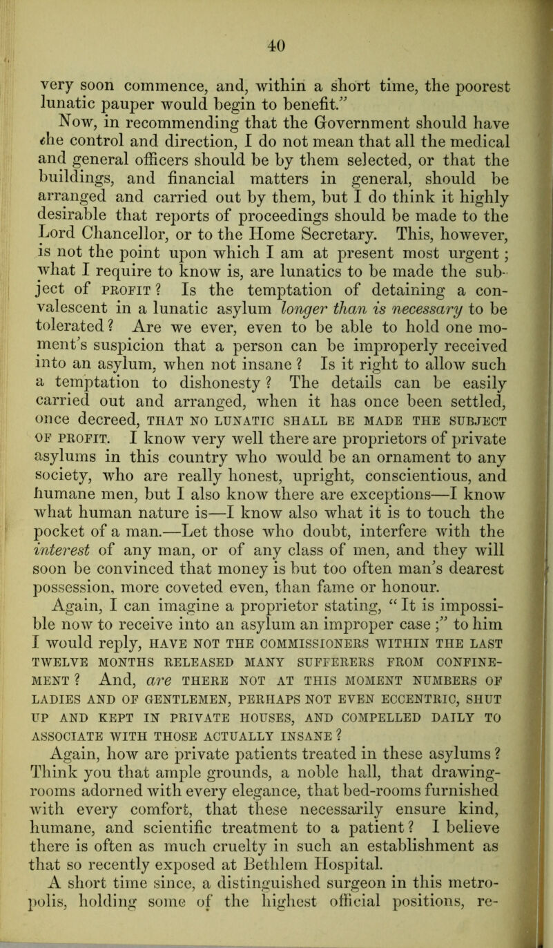 very soon commence, and, within a short time, the poorest lunatic pauper would begin to benefit/' Now, in recommending that the Government should have tfhe control and direction, I do not mean that all the medical and general officers should be by them selected, or that the buildings, and financial matters in general, should be arranged and carried out by them, but I do think it highly desirable that reports of proceedings should be made to the Lord Chancellor, or to the Home Secretary. This, however, is not the point upon which I am at present most urgent; what I require to know is, are lunatics to be made the sub- ject of profit ? Is the temptation of detaining a con- valescent in a lunatic asylum longer than is necessary to be tolerated ? Are we ever, even to be able to hold one mo- ment's suspicion that a person can be improperly received into an asylum, when not insane ? Is it right to allow such a temptation to dishonesty ? The details can be easily carried out and arranged, when it has once been settled, once decreed, that no lunatic shall be made the subject of profit. I know very well there are proprietors of private asylums in this country who would be an ornament to any society, who are really honest, upright, conscientious, and humane men, but I also know there are exceptions—I know what human nature is—I know also what it is to touch the pocket of a man.—Let those who doubt, interfere with the interest of any man, or of any class of men, and they will soon be convinced that money is but too often man's dearest possession, more coveted even, than fame or honour. Again, I can imagine a proprietor stating, “ It is impossi- ble now to receive into an asylum an improper case to him I would reply, have not the commissioners within the last twelve months released many sufferers from confine- ment ? And, are there not at this moment numbers of LADIES AND OF GENTLEMEN, PERHAPS NOT EVEN ECCENTRIC, SHUT UP AND KEPT IN PRIVATE HOUSES, AND COMPELLED DAILY TO ASSOCIATE WITH THOSE ACTUALLY INSANE ? Again, how are private patients treated in these asylums ? Think you that ample grounds, a noble hall, that drawing- rooms adorned with every elegance, that bed-rooms furnished with every comfort, that these necessarily ensure kind, humane, and scientific treatment to a patient ? I believe there is often as much cruelty in such an establishment as that so recently exposed at Bethlem Hospital. A short time since, a distinguished surgeon in this metro- polis, holding some of the highest official positions, re-