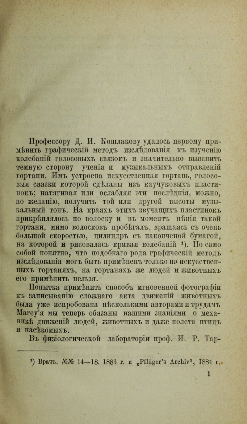Профессору Д. И. Кошлакову удалось первому при- мѣнить графическій методъ изслѣдованія къ изученію колебаній голосовыхъ связокъ и значительно выяснить темную сторону ученія и музыкальныхъ отправленій гортани. Имъ устроена искусственная гортань, голосо- выя связки которой сдѣланы изъ каучуковыхъ пласти- нокъ; натягивая или ослабляя эти послѣднія, можно, по желанію, получить той или другой высоты музы- кальный тонъ. На краяхъ этихъ звучащихъ пластинокъ прикрѣплялось по волоску и въ моментъ пѣнія такой гортани, мимо волосковъ пробѣгалъ, вращаясь съ очень большой скоростью, цилиндръ съ накопченой бумагой, на которой и рисовалась кривая колебаній ^). Ио само собой понятно, что подобнаго рода графическій методъ изслѣдованія могъ быть примѣненъ только нз искусствен- ныхъ гортаняхъ, на гортаняхъ же людей и животныхъ его примѣнить нельзя. Попытка примѣнить способъ мгновенной фотографіи къ записыванію сложнаго акта движеній животныхъ была уже испробована нѣсколькими авторами и трудамъ Магеу’я мы теперь обязаны нашими знаніями о меха- никѣ движеній людей, животныхъ и даже полета птицъ и насѣкомыхъ. Въ физіологической лабораторіи проф. И. Р. Тар- ’) Врачъ, №№ 14—18. 1883 г. и „Рйіі^ег’з АгсМѵ“, 1884 г,. X
