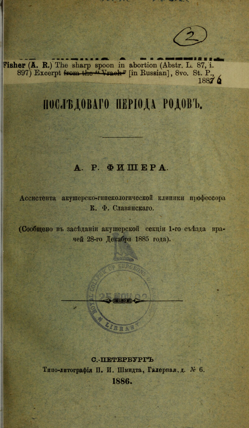 РІ8І1ѲГ (А, К.) ТЬе вЪагр врооп іп аЪогѣіоп (АЬвіг. Ь. 87, і. 897) ЕхсегрЪ (гот ііЬе-^ ѴуаоЬ1^ [іп Еиввіап], 8ѵо. 8іі. Р., 188/й ІІОСЛИДОВАГО ПЕРІОДА РОДОВЪ. А. Р. ФИШЕРА. Ассистента акушерско-гинекологической клиники профессора К. Ф. Славянскаго. (Сообщено въ засѣданіи акушерской секціи 1-го съѣзда вра- чей 28-го Декабря 1885 года). С.-ПЕТЕРБУРГЪ Типо-литографія П. И. Шмидта, Галерная, д. А* 6. 1886.