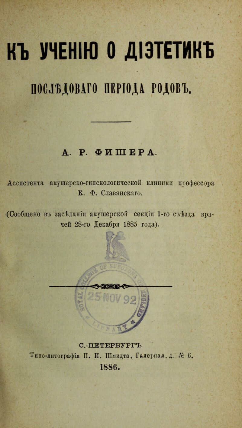 КЪ УЧЕНІЮ О ДІЭТЕТИКЪ ОБСЩвШО щіод ріцовг. А. Р. ФИШЕРА. Ассистента акушерско-гинекологической клиники профессора К. Ф. Славянскаго. (Сообщено въ засѣданіи акушерской секціи 1-го съѣзда вра- чей 28-го Декабря 1885 года). |л$ ІІіі С.-ПЕТЕРБУРГЪ Типолитографія П. И. Шмидта, Галерная, д. № 6. 1886.