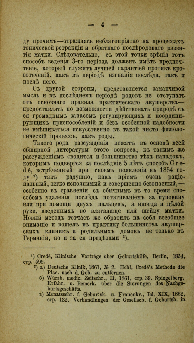 ду прочимъ—отражаясь неблагопріятно на процессахъ тонической ретракціи и обратнаго послѣродоваго разви- тія матки. Слѣдовательно, съ этой точки зрѣнія тотъ способъ веденія 3-го періода долженъ имѣть предпоч- теніе, который служитъ лучшей гарантіей противъ кро- вотеченій, какъ въ періодѣ изгнанія послѣда, такъ и послѣ него. Съ другой стороны, представляется заманчивой мысль и въ послѣднемъ періодѣ родовъ не отступать отъ основнаго правила практическаго акушерства— предоставлять по возможности дѣйствовать природѣ съ ея громаднымъ запасомъ регулирующихъ и координи- рующихъ приспособленій и безъ особенной надобности не вмѣшиваться искусственно въ такой чисто физіоло- гическій процесс ь, какъ роды. Такого рода разсужденія лежатъ въ основѣ всей обширной литературы этого вопроса, къ такимъ же разсужденіямъ сводится и большинство тѣхъ нападокъ, которымъ подвергся за послѣдніе 5 лѣтъ способъ С г е- (1 ё, встрѣченный при своемъ появленіи въ 1854 го- ду * *) такъ радушно, какъ пріемъ очень раціо- нальный, легко исполнимый и совершенно безопасный,— особенно въ сравненіи съ обычнымъ въ то время спо- собомъ удаленія послѣда потягиваніемъ за пуповину или при помощи двухъ пальцевъ, а иногда и цѣлой руки, введенныхъ во влагалище или шейку матки. Новый методъ тотчасъ же обратилъ на себя всеобщее вниманіе и вошелъ въ практику большинства акушер- скихъ клиникъ и родильныхъ домовъ не только въ Германіи, но и за ея предѣлами 2). ') Сгейё, КІішзсЬе Ѵогігаде йЬег СгеЪигізЬіНе, Вегііп, 1854, стр. 599. *) а) БеиІзсЪе Кііпік, 1861, № 2. НоЫ, Сгейё’з МеіЬосІе (Ііе Ріас. паск (1. 6еЬ. ги епііегпеп. б) ТѴііггЬ. шеііс. 2еіізсЬг., II, 1861, стр. 39. 8ріе§е1Ьег^, ЕгіаЬг. и. Ветегк. йЬег ііе 8ібгип§еп іез ШсЬ§е- ЬигІзеезсЬаЙз. в) МопаІззсЬг. $. ОеЪиг!зк. и. Ггаиепкг., Ві. XIX, 1862, стр. 132. УегЬапі1ип§еп іег везеІІзсЬ. і. ОеЪигівЬ. іи