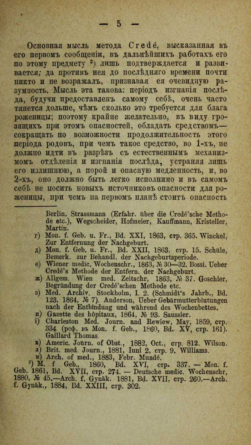 Основная мысль метода Сгейё, высказанная въ его первомъ сообщеніи, въ дальнѣйшихъ работахъ его по этому предмету 8) лишь подтверждается и разви- вается; да противъ нея до послѣдняго времени почти никто и не возражалъ, признавая ея очевидную ра- зумность. Мысль эта такова: періодъ изгнанія послѣ- да, будучи предоставленъ самому себѣ, очень часто тянется дольше, чѣмъ сколько это требуется для блага роженицы; поэтому крайне желательно, въ виду гро- зящихъ при этомъ опасностей, обладать средствомъ— сокращать по возможности продолжительность этого періода родовъ, при чемъ такое средство, во 1-хъ, не должно идти въ разрѣзъ съ естественнымъ механиз- момъ отдѣленія и изгнанія послѣда, устраняя лишь его излишнюю, а порой и опасную медленность, и, во 2-хъ, оно должно быть легко исполнимо и въ самомъ себѣ не носить новыхъ источниковъ опасности для ро- женицы, при чемъ на первомъ планѣ стоитъ опасность Вегііп. Зігаззтапп (ЕгІаЬг. йЪег йіе Сгейё’зсЬе МеіЬо- йе еіх.), ѴѴедзеЬеісІег, ІІоі'теіег, КаиіТтаіт. КгізіеІІег, Магііп. г) Моп. і. ОеЬ. и. Гг., В<1. XXI, 1863, стр. 365. ѴѴіпскеІ, 2иг Епііегпип» йег ХасЪ^еЪигЛ. д) Моп. І. ОеЬ. и. Гг., Вй. XXII, 1863, стр. 15. ВсЬііІе, Ветегк. гиг ВеЬапйІ. йег X а сЛі § е 1) и г (: з р е г і и й е. е) ІѴіепег тейіс. ДѴосЬепзсЬг., 1863, № 30—32. Воззі. ІГеЬег Сгейё’з МеіЬойе йег Епй’егп. йег ХасЬдеЬшЛ. ж) АИ^ет. УѴіеп тей. 2еі1зсЬг, 1863, Л» 37. ОозсЫег, Ве§гипйип& йег Сгейё’зсЬеп МеіЬойе еіс. з) Мей. АгсЬіѵ. 8іоскЬо1т, I. 2. (ЗсЬтійі’з ЛаЬгЪ., Вй. 123, 1864, № 7). Апйегзоп, ІІеЪег ОеЪагтиМегЫиЦтдеп паск йег ЕпШпйипд ипй ѵаЬгепй йез \ѴосЬепЪеМез. и) ОагеМе йез Ьбрііаих, 1864, Л» 93. Заиззіег. і) СЬагІезіоп Мей. .Тоигп. апй Кс\ѵіе\ѵ, Мау, 1859, стр. 334 (реф. въ Моп. I ОеЪ., 1860, Вй. XV, стр. 161). ОаіИагй ТЬотаз. к) Атегіс. ЛоПгп. оГ ОЪзі,, 1882, Осі., стр. 812. \Ѵі1зоп. л) Вгіі. тей. Лоигп., 1881, Іипі 2, стр. 9. ЛѴіІІіатз. м) АгсЬ. оі тей., 1883, ГеЬг. Мипйё. 3) М. і ОеЬ., 1860, Вй. XVI, стр. 337. — Моп. і. ОеЬ. 1861, Вй. XVII, стр. 274. — БеиізсЬе тейіс. ТУосЬепзсЬг, 1880, № 45.—АгсЬ. {. Оупак. 1881, Вй. XVII, стр. 260.—АгсЬ. і. Оупак., 1884, Вй. XXIII, стр. 302.