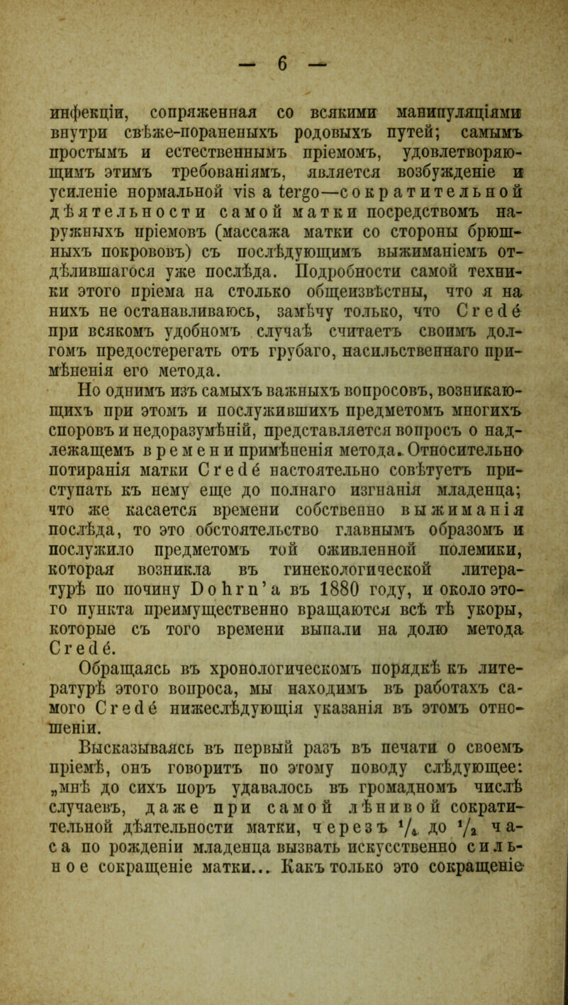 инфекціи, сопряженная со всякими манипуляціями внутри свѣже-пораненыхъ родовыхъ путей; самымъ простымъ и естественнымъ пріемомъ, удовлетворяю- щимъ этимъ требованіямъ, является возбужденіе и усиленіе нормальной ѵіз а іег§о—сократительной дѣятельности самой матки посредствомъ на- ружныхъ пріемовъ (массажа матки со стороны брюш- ныхъ покрововъ) съ послѣдующимъ выжиманіемъ от- дѣлившагося уже послѣда. Подробности самой техни- ки этого пріема на столько общеизвѣстны, что я на нихъ не останавливаюсь, замѣчу только, что С г е сі б при всякомъ удобномъ случаѣ считаетъ своимъ дол- гомъ предостерегать отъ грубаго, насильственнаго при- мѣненія его метода. Но однимъ изъ самыхъ важныхъ вопросовъ, возникаю- щихъ при этомъ и послужившихъ предметомъ многихъ споровъ и недоразумѣній, представляется вопросъ о над- лежащемъ времени примѣненія метода.. Относительно потиранія матки Сгесіё настоятельно совѣтуетъ при- ступать къ нему еще до полнаго изгнанія младенца; что же касается времени собственно выжиманія послѣда, то это обстоятельство главнымъ образомъ и послужило предметомъ той оживленной полемики, которая возникла въ гинекологической литера- турѣ по почину БоЬгп’а въ 1880 году, и около это- го пункта преимущественно вращаются всѣ тѣ укоры, которые съ того времени выпали на долю метода Сгесіё. Обращаясь въ хронологическомъ порядкѣ къ лите- ратурѣ этого вопроса, мы находимъ въ работахъ са- мого С г е (1 ё нижеслѣдующія указанія въ этомъ отно- шеніи. Высказываясь въ первый разъ въ печати о своемъ пріемѣ, онъ говоритъ по этому поводу слѣдующее: „мнѣ до сихъ иоръ удавалось въ громадномъ числѣ случаевъ, даже при самой лѣнивой сократи- тельной дѣятельности матки, черезъ */*. до *Д ч а- са по рожденіи младенца вызвать искусственно силь- ное сокращеніе матки... Какъ только это сокращеніе'