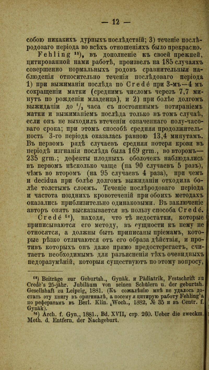 собою никакихъ дурныхъ послѣдствій; 3) теченіе послѣ- родоваго періода во всѣхъ отношеніяхъ было прекрасно. ЕеЫіп§ 15), въ дополненіе къ своей прежней, цитированной нами работѣ, произвелъ на 185 случаяхъ совершенно нормальныхъ родовъ сравнительныя на- блюденія относительно теченія послѣдоваго періода 1) при выжиманіи послѣда по Сгейё при 3-мъ—4 мъ сокращеніи матки (среднимъ числомъ черезъ 7,7 ми- нутъ по рожденіи младенца), и 2) при болѣе долгомъ выжиданіи до ‘Д часа съ постояннымъ потираніемъ матки и выжиманіемъ послѣда только въ томъ случаѣ, если онъ не выходилъ втеченіи означеннаго полу-часо- ваго срока; при этомъ способѣ средняя продолжитель- ность 3-го періода оказалась равною 13,4 минутамъ. Въ первомъ рядѣ случаевъ средняя потеря крови въ періодѣ изгнанія послѣда была 169 §гт., во второмъ— 235 §гт.; дефекты плодныхъ оболочекъ наблюдались въ первомъ нѣсколько чаще (на 90 случаевъ 5 разъ), чѣмъ во второмъ (на 95 случаевъ 4 раза), при чемъ и йесійиа при болѣе долгомъ выжиданіи отходила бо- лѣе толстымъ слоемъ. Теченіе послѣродоваго періода и частота позднихъ кровотеченій при обоихъ методахъ оказались приблизительно одинаковыми. Въ заключеніе авторъ опять высказывается въ пользу способа С г ей ё. С г е (1 ё І6), находя, что тѣ недостатки, которые приписываются его методу, въ сущности къ нему не относятся, а должны быть приписаны пріемамъ, кото- рые рѣзко отличаются отъ его образа дѣйствія, и про- тивъ которыхъ онъ даже прямо предостерегаетъ, счи- таетъ необходимымъ для разъясненія тѣхъ очевидныхъ недоразумѣній, которыя существуютъ по этому вопросу, “) Веііпіде гиг ОеЪигІзЬ., Оупак. п Райіаігік, ГезІзскгШ га СгеіІо’з 25-^аЬг. ДиЫІаиш ѵоп зеіпеп ВсЬйІегп и. сіег ^еЬигІзк. ОезеШЬаЙ; ги Ьеіргі§, 1881. (Къ сожалѣнію мнѣ не удалось до- стать эту книгу въ оригиналѣ, а посему я цитирую работу ГеЫіпд’а по рефератамъ въ Вегі. Кііп. к\ѴосЬ., 1382, № 35 и въ Сеніг. 1. Оу пак). *в) АгсЬ. 1. Оуп., 1881., Всі. XVII, стр. 260. ІІеЪег (Ііе г\тескт МеШ. й. Епіі’егп. аег КасЬгеЬигІ.