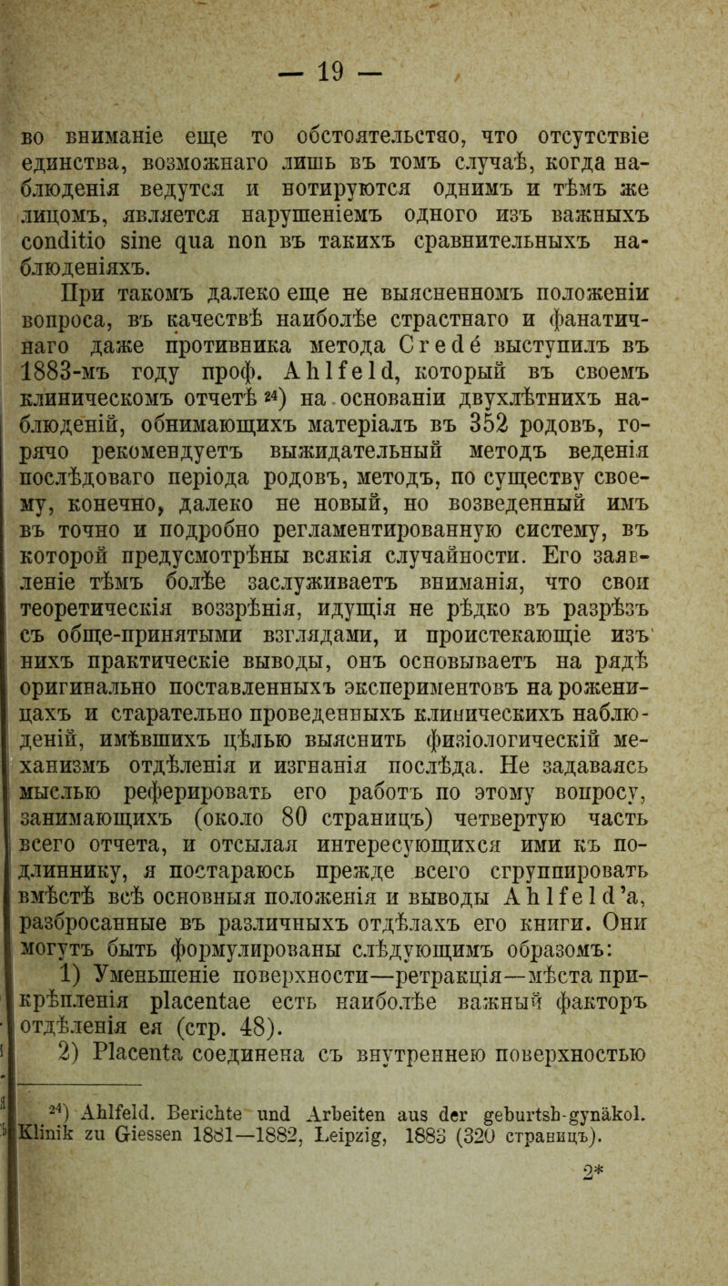 во вниманіе еще то обстоятельстяо, что отсутствіе единства, возможнаго лишь въ томъ случаѣ, когда на- блюденія ведутся и вотируются однимъ и тѣмъ же лицомъ, является нарушеніемъ одного изъ важныхъ сопйіііо зіпе циа поп въ такихъ сравнительныхъ на- блюденіяхъ. При такомъ далеко еще не выясненномъ положеніи вопроса, въ качествѣ наиболѣе страстнаго и фанатич- наго даже противника метода Сгесіё выступилъ въ 1883-мъ году проф. АЫІеІй, который въ своемъ клиническомъ отчетѣ *4) на основаніи двухлѣтнихъ на- блюденій, обнимающихъ матеріалъ въ 352 родовъ, го- рячо рекомендуетъ выжидательный методъ веденія послѣдоваго періода родовъ, методъ, по существу свое- му, конечно, далеко не новый, но возведенный имъ въ точно и подробно регламентированную систему, въ которой предусмотрѣны всякія случайности. Его заяв- леніе тѣмъ болѣе заслуживаетъ вниманія, что свои теоретическія воззрѣнія, идущія не рѣдко въ разрѣзъ съ обще-принятыми взглядами, и проистекающіе изъ' нихъ практическіе выводы, онъ основываетъ на рядѣ оригинально поставленныхъ экспериментовъ на рожени- цахъ и старательно проведенныхъ клиническихъ наблю- деній, имѣвшихъ цѣлью выяснить физіологическій ме- ханизмъ отдѣленія и изгнанія послѣда. Не задаваясь мыслью реферировать его работъ по этому вопросу, занимающихъ (около 80 страницъ) четвертую часть всего отчета, и отсылая интересующихся ими къ по- длиннику, я постараюсь прежде всего сгруппировать вмѣстѣ всѣ основныя положенія и выводы А й Не 1 й ’а, разбросанные въ различныхъ отдѣлахъ его книги. Они могутъ быть формулированы слѣдующимъ образомъ: 1) Уменьшеніе поверхности—ретракція—мѣста при- крѣпленія ріасепіае есть наиболѣе важный факторъ отдѣленія ея (стр. 48). 2) Ріасепіа соединена съ внутреннею поверхностью 24) АЬИеІсІ. ВегісЬіе иші АгЬеііеп аиз сіег ^еЪигізЬ-^упакоІ. КІіпіЬ ги біеззеп 1881—1882, Ъеіргід, 1883 (320 страницъ). 2*