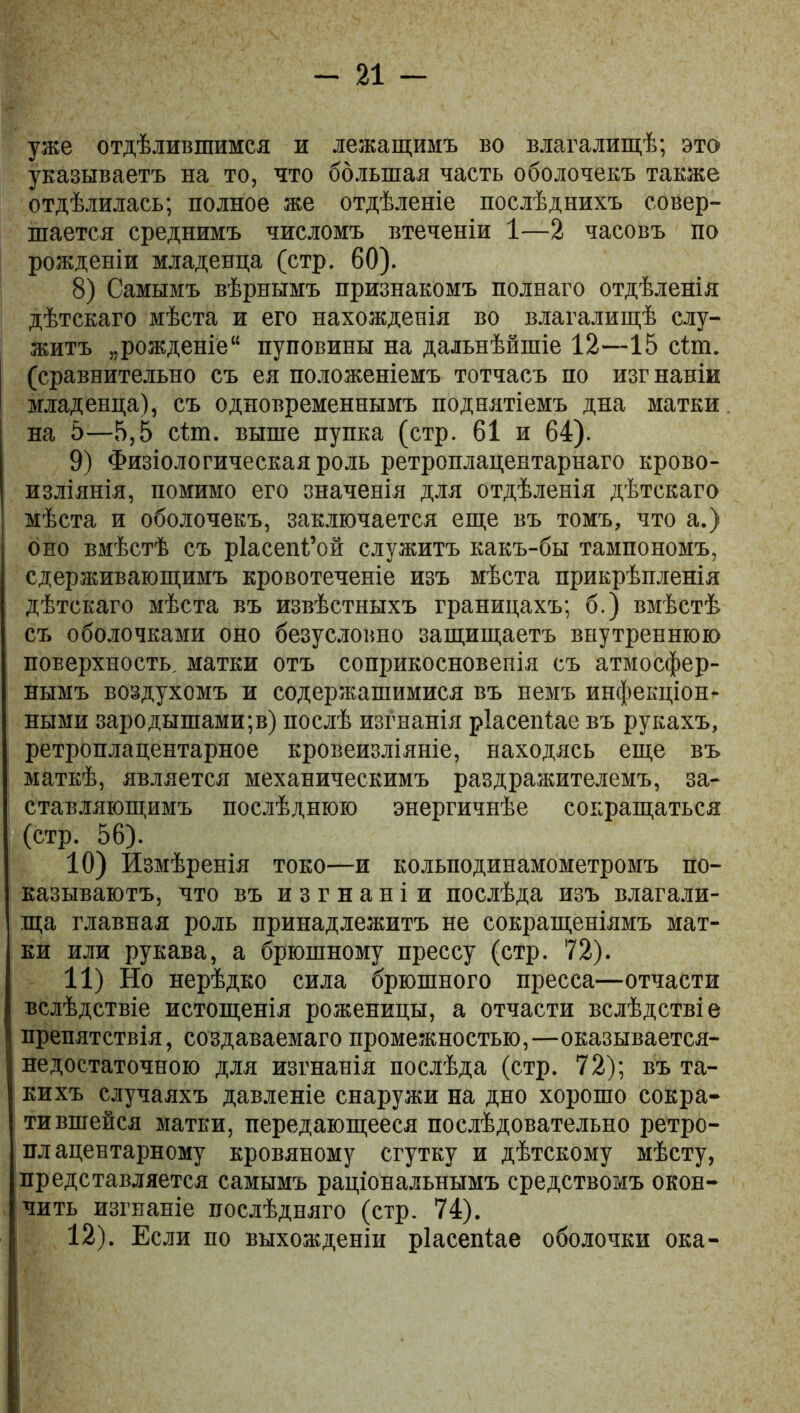 уже отдѣлившимся и лежащимъ во влагалищѣ; это указываетъ на то, что большая часть оболочекъ также отдѣлилась; полное же отдѣленіе послѣднихъ совер- шается среднимъ числомъ втеченіи 1—2 часовъ по рожденіи младенца (стр. 60). 8) Самымъ вѣрнымъ признакомъ полнаго отдѣленія дѣтскаго мѣста и его нахожденія во влагалищѣ слу- житъ „рожденіе11 пуповины на дальнѣйшіе 12—15 сіт. (сравнительно съ ея положеніемъ тотчасъ по изгнаніи младенца), съ одновременнымъ поднятіемъ дна матки на 5—5,5 сѣш. выше пупка (стр. 61 и 64). 9) Физіологическая роль ретроплацентарнаго крово- изліянія, помимо его значенія для отдѣленія дѣтскаго мѣста и оболочекъ, заключается еще въ томъ, что а.) оно вмѣстѣ съ ріасепі’ой служитъ какъ-бы тампономъ, сдерживающимъ кровотеченіе изъ мѣста прикрѣпленія дѣтскаго мѣста въ извѣстныхъ границахъ; б.) вмѣстѣ съ оболочками оно безусловно защищаетъ внутреннюю поверхность, матки отъ соприкосновенія съ атмосфер- нымъ воздухомъ и содержащимися въ немъ инфекціон- ными зародышами;в) послѣ изгнанія ріасепіае въ рукахъ, ретроплацентарное кровеизліяніе, находясь еще въ маткѣ, является механическимъ раздражителемъ, за- ставляющимъ послѣднюю энергичнѣе сокращаться (стр. 56). 10) Измѣренія токо—и кольподинамометромъ по- казываютъ, что въ изгнаніи послѣда изъ влагали- ща главная роль принадлежитъ не сокращеніямъ мат- ки или рукава, а брюшному прессу (стр. 72). 11) Но нерѣдко сила брюшного пресса—отчасти вслѣдствіе истощенія роженицы, а отчасти вслѣдствіе препятствія, создаваемаго промежностью,—оказывается- недостаточною для изгнанія послѣда (стр. 72); въ та- кихъ случаяхъ давленіе снаружи на дно хорошо сокра- тившейся матки, передающееся послѣдовательно ретро- плацентарному кровяному сгутку и дѣтскому мѣсту, представляется самымъ раціональнымъ средствомъ окон- чить изгнаніе послѣдняго (стр. 74). 12) . Если по выхожденіи ріасепіае оболочки ока-