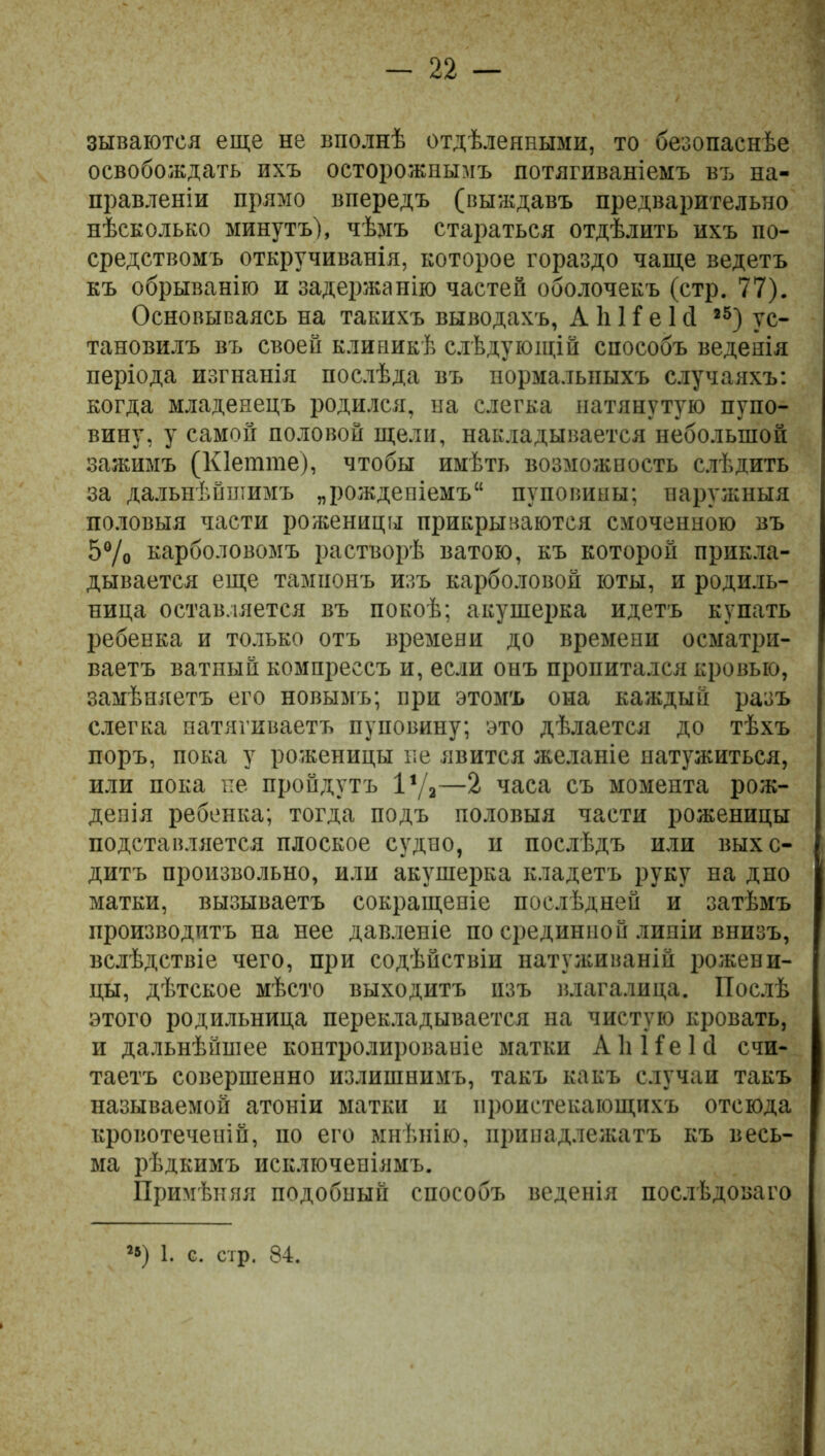 зываются еще не вполнѣ отдѣленными, то безопаснѣе освобождать ихъ осторожнымъ потягиваніемъ въ на- правленіи прямо впередъ (выждавъ предварительно нѣсколько минутъ), чѣмъ стараться отдѣлить ихъ по- средствомъ откручиванія, которое гораздо чаще ведетъ къ обрыванію и задержанію частей оболочекъ (стр. 77). Основываясь на такихъ выводахъ, А 1і 1Г е 1 сі 25) ус- тановилъ въ своей клиникѣ слѣдующій способъ веденія періода изгнанія послѣда въ пормалышхъ случаяхъ: когда младенецъ родился, на слегка натянутую пупо- вину, у самой половой щели, накладывается небольшой зажимъ (Кіетте), чтобы имѣть возможность слѣдить за дальнѣйшимъ „рожденіемъ11 пуповины; наружныя половыя части роженицы прикрываются смоченною въ 5% карболовомъ растворѣ ватою, къ которой прикла- дывается еще тампонъ изъ карболовой юты, и родиль- ница оставляется въ покоѣ; акушерка идетъ купать ребенка и только отъ времени до времени осматри- ваетъ ватный компрессъ и, если онъ пропитался кровью, замѣняетъ его новымъ; при этомъ она каждый разъ слегка натягиваетъ пуповину; это дѣлается до тѣхъ поръ, пока у роженицы не явится желаніе натужиться, или пока не пройдутъ 1‘/,—2 часа съ момента рож- денія ребенка; тогда подъ половыя части роженицы подставляется плоское судно, и послѣдъ или выхо- дитъ произвольно, или акушерка кладетъ руку на дно матки, вызываетъ сокращеніе послѣдней и затѣмъ производитъ на нее давленіе по срединной линіи внизъ, вслѣдствіе чего, при содѣйствіи натуживаній рожени- цы, дѣтское мѣсто выходитъ изъ влагалица. Послѣ этого родильница перекладывается на чистую кровать, и дальнѣйшее контролированіе матки АІіНеІй счи- таетъ совершенно излишнимъ, такъ какъ случаи такъ называемой атоніи матки и проистекающихъ отсюда кровотеченій, по его мнѣнію, принадлежатъ къ весь- ма рѣдкимъ исключеніямъ. Примѣняя подобный способъ веденія послѣдоваго ’5) 1. с. стр. 84.