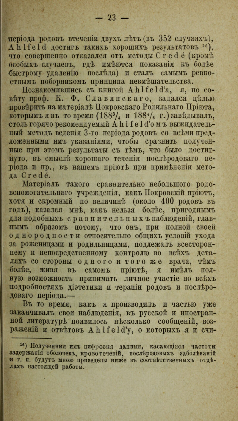 - 2В - періода родовъ втеченіи двухъ лѣтъ (въ 352 случаяхъ), А й И е 1 й достигъ такихъ хорошихъ результатовъ 26), что совершенно отказался отъ методы С г е сі ё (кромѣ особыхъ случаевъ, гдѣ имѣются показанія къ болѣе быстрому удаленію послѣда) и сталъ самымъ ревно- стнымъ поборникомъ принципа невмѣшательства. Познакомившись съ книгой АЬНеІсГа, я, по со- вѣту проф. К. Ф. Славянскаго, задался цѣлью провѣрить на матеріалѣ Покровскаго Родильнаго Пріюта, которымъ я въ то время (1883Д и 1884/5 г.) завѣдывалъ, столь горячо рекомендуемый А Ь И е 1 (Го м ъ выжидатель- ный методъ веденія 3-го періода родовъ со всѣми пред- ложенными имъ указаніями, чтобы сравнить получен- ные при этомъ результаты съ тѣмъ, что было достиг- нуто, въ смыслѣ хорошаго теченія послѣродоваго пе- ріода и пр., въ нашемъ пріютѣ при примѣненіи мето- да Сгесіё. Матеріалъ такого сравнительно небольшого родо- вспомогательнаго учрежденія, какъ Покровскій пріютъ, хотя и скромный по величинѣ (около 400 родовъ въ годъ), казался мнѣ, какъ нельзя болѣе, пригоднымъ для подобныхъ сравнительныхъ наблюденій, глав- нымъ образомъ потому, что онъ, при полной своей однородности относительно общихъ условій ухода за роженицами и родильницами, подлежалъ всесторон- нему и непосредственному контролю во всѣхъ дета- ляхъ со стороны одного и того же врача, тѣмъ болѣе, живя въ самомъ пріютѣ, я имѣлъ пол- ную возможность принимать личное участіе во всѣхъ подробностяхъ діэтетики и терапіи родовъ и послѣро- доваго періода.— Въ то время, какъ я производилъ и частью уже заканчивалъ свои наблюденія, въ русской и иностран- ной литературѣ появилось нѣсколько сообщеній, воз- раженій и отвѣтовъ А Ь И е 1 <Гу, о которыхъ я и счи- 2в) Полученныя имъ цифровыя данныя, касающіяся частоты задержанія оболочекъ, кровотеченій, послѣродовыхъ заболѣваній и т. и. будутъ мною призедепы ниже въ соотвѣтственныхъ отдѣ- лахъ настоящей работы.