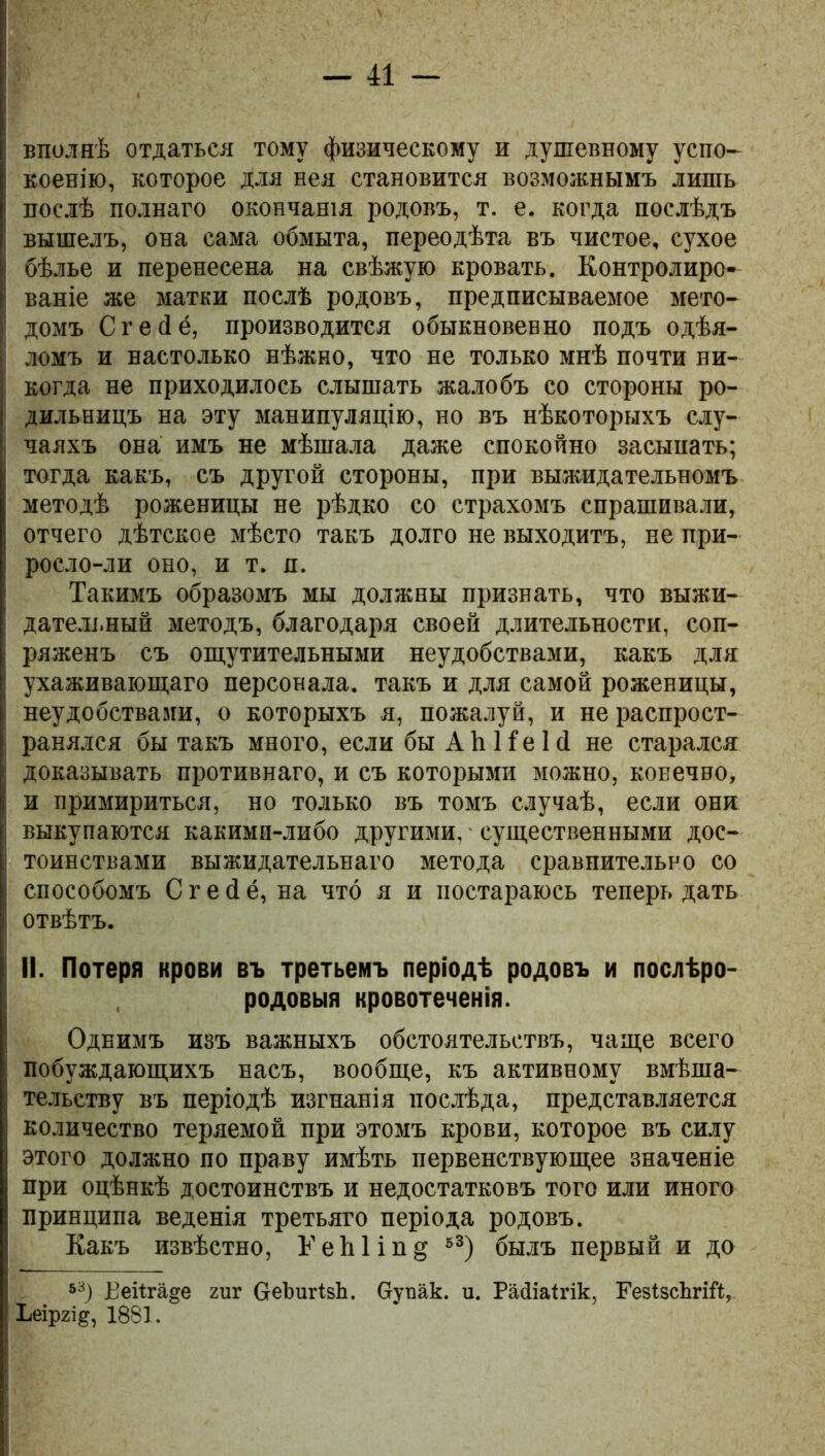 вполнѣ отдаться тому физическому и душевному успо- коенію, которое для нея становится возможнымъ лишь послѣ полнаго окончанія родовъ, т. е. когда послѣдъ вышелъ, она сама обмыта, переодѣта въ чистое, сухое бѣлье и перенесена на свѣжую кровать. Контролиро- ваніе же матки послѣ родовъ, предписываемое мето- домъ Сгейё, производится обыкновенно подъ одѣя- ломъ и настолько нѣжно, что не только мнѣ почти ни- когда не приходилось слышать жалобъ со стороны ро- дильницъ на эту манипуляцію, но въ нѣкоторыхъ слу- чаяхъ она имъ не мѣшала даже спокойно засыпать; тогда какъ, съ другой стороны, при выжидательномъ методѣ роженицы не рѣдко со страхомъ спрашивали, отчего дѣтское мѣсто такъ долго не выходитъ, не при- росло-ли оно, и т. я. Такимъ образомъ мы должны признать, что выжи- дательный методъ, благодаря своей длительности, соп- ряженъ съ ощутительными неудобствами, какъ для ухаживающаго персонала, такъ и для самой роженицы, неудобствами, о которыхъ я, пожалуй, и не распрост- ранялся бы такъ много, если бы А Ь И е 1 й не старался доказывать противнаго, и съ которыми можно, конечно, и примириться, но только въ томъ случаѣ, если они выкупаются какими-либо другими, существенными дос- тоинствами выжидательнаго метода сравнительно со способомъ Сгейё, на что я и постараюсь теперь дать отвѣтъ. II. Потеря крови въ третьемъ періодѣ родовъ и послѣро- родовыя кровотеченія. Однимъ изъ важныхъ обстоятельствъ, чаще всего побуждающихъ насъ, вообще, къ активному вмѣша- тельству въ періодѣ изгнанія послѣда, представляется количество теряемой при этомъ крови, которое въ силу этого должно по праву имѣть первенствующее значеніе при оцѣнкѣ достоинствъ и недостатковъ того или иного принципа веденія третьяго періода родовъ. Какъ извѣстно, Ь’еЬ1іп§ 53) былъ первый и до 53) Рейгане гиг беЪигізЬ. Оупак. и. Райіаігік, ГезІзсЪгій, Ьеіргід, 1881.