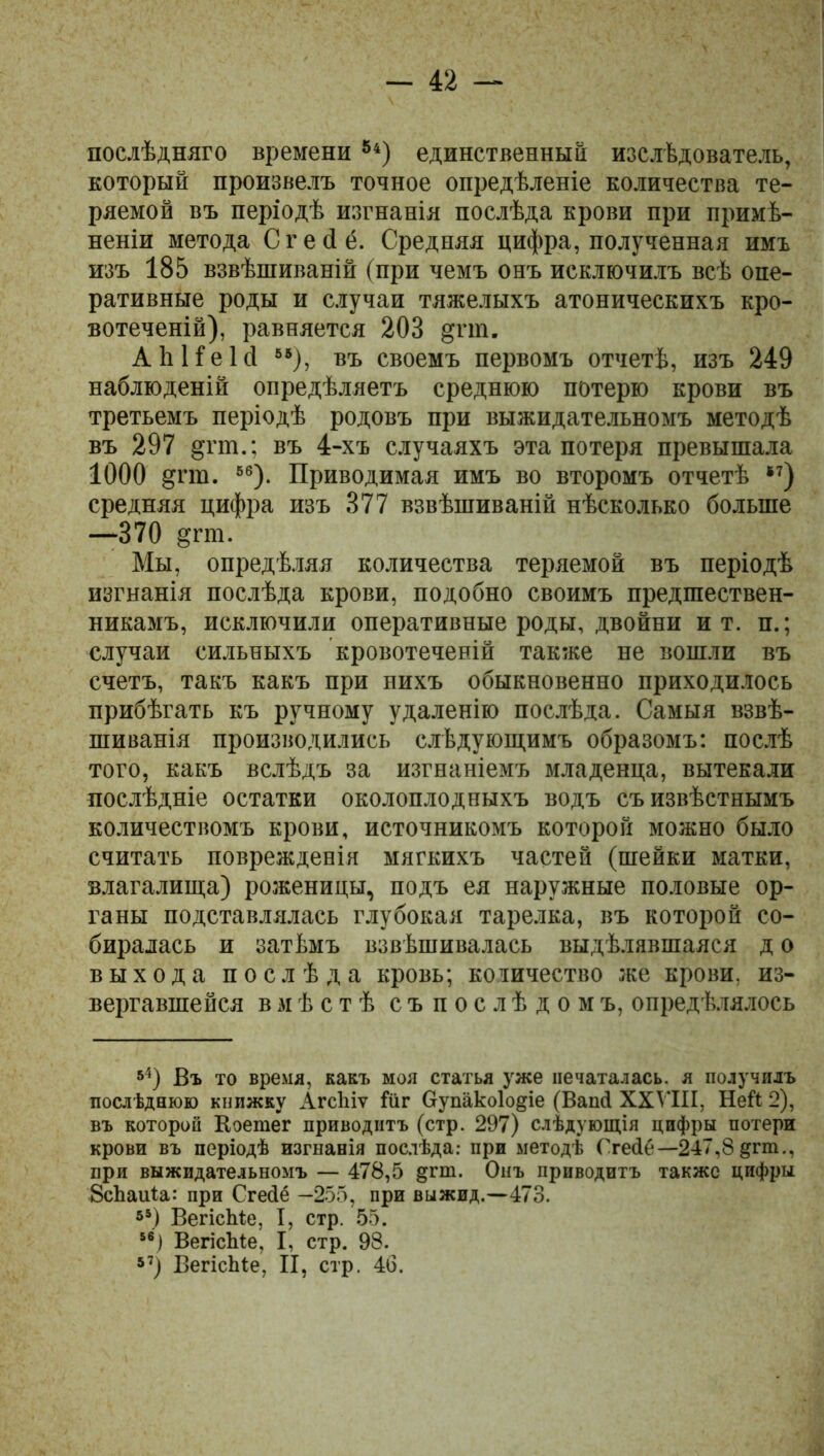 послѣдняго времени8і) единственный изслѣдователь, который произвелъ точное опредѣленіе количества те- ряемой въ періодѣ изгнанія послѣда крови при примѣ- неніи метода Сгейё. Средняя цифра, полученная имъ изъ 185 взвѣшиваній (при чемъ онъ исключилъ всѣ опе- ративные роды и случаи тяжелыхъ атоническихъ кро- вотеченій), равняется 208 §гш. А Ь Не Ій 85), въ своемъ первомъ отчетѣ, изъ 249 наблюденій опредѣляетъ среднюю потерю крови въ третьемъ періодѣ родовъ при выжидательномъ методѣ въ 297 §пп.; въ 4-хъ случаяхъ эта потеря превышала 1000 §пв. 86). Приводимая имъ во второмъ отчетѣ * *7) средняя цифра изъ 377 взвѣшиваній нѣсколько больше —370 §гш. Мы, опредѣляя количества теряемой въ періодѣ изгнанія послѣда крови, подобно своимъ предшествен- никамъ, исключили оперативные роды, двойни и т. п.; случаи сильныхъ кровотеченій также не вошли въ счетъ, такъ какъ при нихъ обыкновенно приходилось прибѣгать къ ручному удаленію послѣда. Самыя взвѣ- шиванія производились слѣдующимъ образомъ: послѣ того, какъ вслѣдъ за изгнаніемъ младенца, вытекали послѣдніе остатки околоплодныхъ водъ съ извѣстнымъ количествомъ крови, источникомъ которой можно было считать поврежденія мягкихъ частей (шейки матки, влагалища) роженицы, подъ ея наружные половые ор- ганы подставлялась глубокая тарелка, въ которой со- биралась и затѣмъ взвѣшивалась выдѣлявшаяся д о выхода послѣда кровь; количество же крови, из- вергавшейся вмѣстѣ съпослѣдомъ, опредѣлялось 54) Въ то время, какъ моя статья уже печаталась, я получилъ послѣднюю кпижку АгсЬіѵ іи г Оупако1о§іе (Ваий XXVIII, Ней 2), въ которой Коетег приводитъ (стр. 297) слѣдующія цифры потери крови въ періодѣ изгнанія послѣда: при методѣ Ггейе—247,8 §гпі., при выжидательномъ — 478,5 §пп. Онъ приводитъ также цифры ЗсЬаиіа: при Сгейё —255, при выжид.—473. *5) ВегісМе, I, стр. 55. 86) ВегісЬіе, I, стр. 98. *7) ВегісЫе, II, стр. 46.