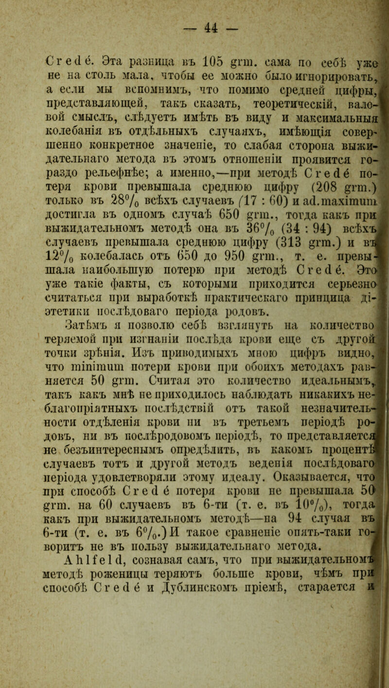 Сгейё. Эта разница въ 105 дпп. сама по себѣ уже не настоль мала, чтобы ее можно было игнорировать, а если мы вспомнимъ, что помимо средней цифры, представляющей, такъ сказать, теоретическій, вало- вой смыслъ, слѣдуетъ имѣть въ виду и максимальныя колебанія въ отдѣльныхъ случаяхъ, имѣющія совер- шенно конкретное значеніе, то слабая сторона выжи- дательнаго метода въ этомъ отношеніи проявится го раздо рельефнѣе; а именно,—при методѣ С г е сі ё по- теря крови превышала среднюю цифру (208 §гт.) только въ 28% всѣхъ случаевъ (17 : 60) и асі.тахітит достигла въ одномъ случаѣ 650 §гш., тогда какъ при выжидательномъ методѣ она въ 36% (34 : 94) всѣхъ случаевъ превышала среднюю цифру (313 §гт.) и в 12% колебалась отъ 650 до 950 §гт., т. е. превы шала наибольшую потерю при методѣ С г е (1 ё. Это' уже такіе факты, съ которыми приходится серьезна считаться при выработкѣ практическаго принцица ді- этетики послѣдоваго періода родовъ. Затѣмъ я позволю себѣ взглянуть на количество теряемой при изгнаніи послѣда крови еще съ другой точки зрѣнія. Изъ приводимыхъ мною цифръ видно, что тіпітшп потери крови при обоихъ методахъ рав- няется 50 §гпі. Считая это количество идеальнымъ такъ какъ мнѣ не приходилось наблюдать никакихъ не благопріятныхъ послѣдствій отъ такой незначитель- ности отдѣленія крови ни въ третьемъ періодѣ ро- довъ, ни въ послѣродовомъ періодѣ, то представляете, не безъинтереснымъ опредѣлить, въ какомъ процент случаевъ тотъ и другой методъ веденія послѣдоваго періода удовлетворяли этому идеалу. Оказывается, что при способѣ С г е сі ё потеря крови не превышала 50 дгт. на 60 случаевъ въ 6-ти (т. е. въ 10%), тогда какъ при выжидательномъ методѣ—на 94 случая въ 6-ти (т. е. въ 6%0И такое сравненіе опять-таки го-^ воритъ не въ пользу выжидательнаго метода. А ѣ Не 1 <1, сознавая самъ, что при выжидательном1 методѣ роженицы теряютъ больше крови, чѣмъ при способѣ С г е <1 ё и Дублинскомъ пріемѣ, старается и