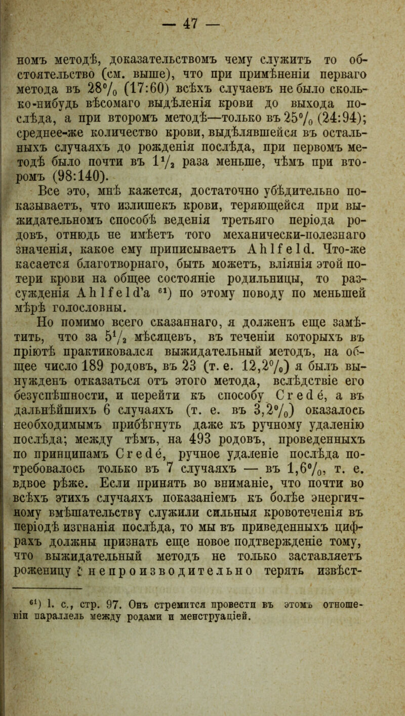 номъ методѣ, доказательствомъ чему служитъ то об- стоятельство (см. выше), что при примѣненіи перваго метода въ 28% (17:60) всѣхъ случаевъ не было сколь- ко-нибудь вѣсомаго выдѣленія крови до выхода по- слѣда, а при второмъ методѣ—только въ 25% (24:94); среднее-же количество крови, выдѣлявшейся въ осталь- ныхъ случаяхъ до рожденія послѣда, при первомъ ме- тодѣ было почти въ 1% раза меньше, чѣмъ при вто- ромъ (98:140). Все это, мнѣ кажется, достаточно убѣдительно по- казываетъ, что излишекъ крови, теряющейся при вы- жидательномъ способѣ веденія третьяго періода ро- довъ, отнюдь не имѣетъ того механически-полезнаго значенія, какое ему приписываетъ АйНеЫ. Что-же касается благотворнаго, быть можетъ, вліянія этой по- тери крови на общее состояніе родильницы, то раз- сужденія А 1і И е 1 сГа е1) по этому поводу по меньшей мѣрѣ голословны. Но помимо всего сказаннаго, я долженъ еще замѣ- тить, что за 5% мѣсяцевъ, въ теченіи которыхъ въ пріютѣ практиковался выжидательный методъ, на об- щее число 189 родовъ, въ 28 (т. е. 12,2%) я былъ вы- нужденъ отказаться отъ этого метода, вслѣдствіе его безуспѣшности, и перейти къ способу С г е <1 ё, а въ дальнѣйшихъ 6 случаяхъ (т. е. въ 3,2%) оказалось необходимымъ прибѣгнуть даже къ ручному удаленію послѣда; между тѣмъ, на 493 родовъ, проведенныхъ по принципамъ Сгейё, ручное удаленіе послѣда по- требовалось только въ 7 случаяхъ — въ 1,6%) т- е. вдвое рѣже. Если принять во вниманіе, что почти во всѣхъ этихъ случаяхъ показаніемъ къ болѣе энергич- ному вмѣшательству служили сильныя кровотеченія въ періодѣ изгнанія послѣда, то мы въ приведенныхъ циф- рахъ должны признать еще новое подтвержденіе тому, что выжидательный методъ не только заставляетъ роженицу с непроизводительно терять извѣст- 61) 1. с., стр. 97. Онъ стремится провести въ этомъ отноше- ніи параллель между родами и менструаціей.