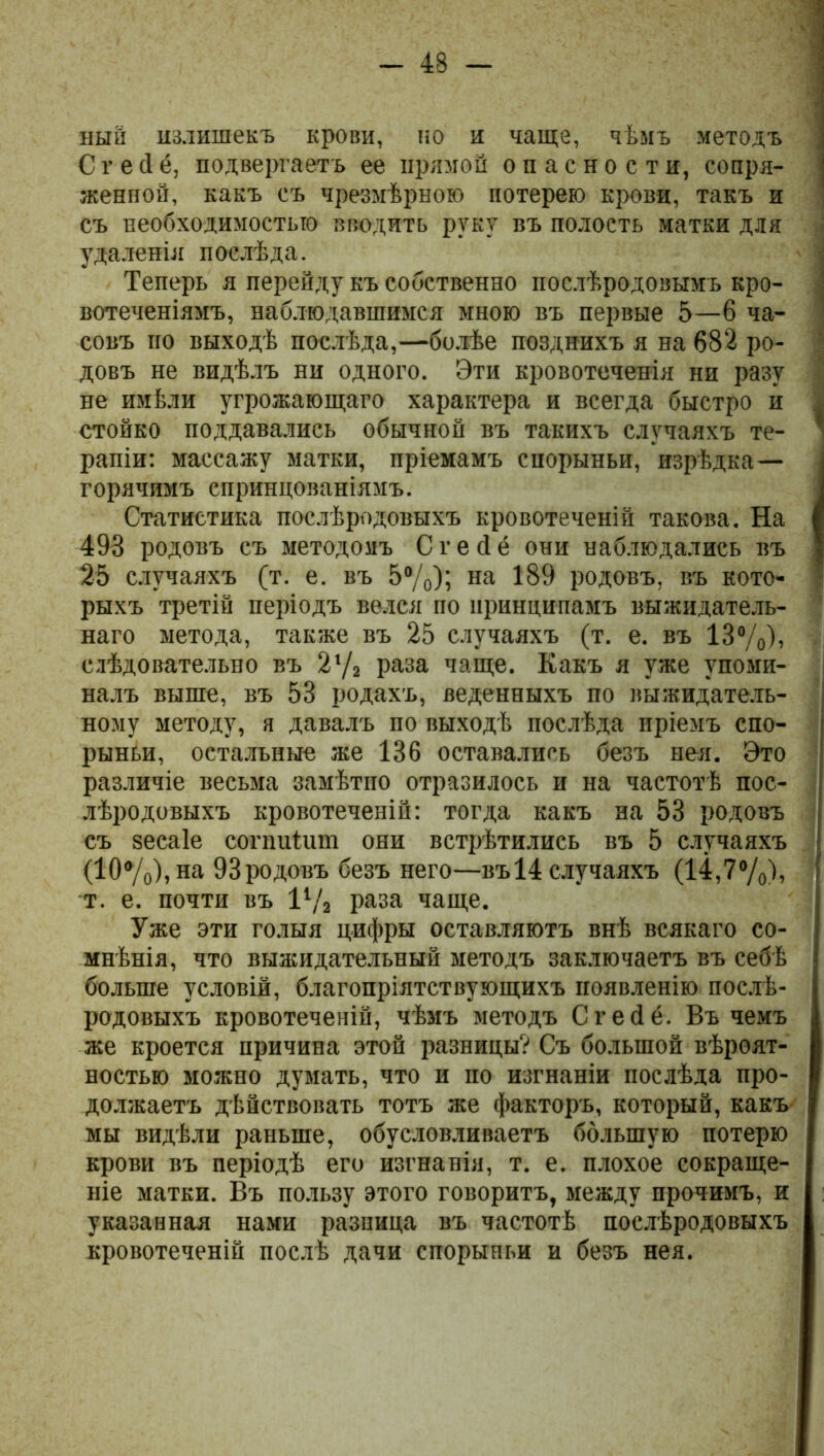 ный излишекъ крови, но и чаще, чѣмъ методъ Сгейё, подвергаетъ ее прямой опасности, сопря- женпой, какъ съ чрезмѣрною потерею крови, такъ и съ необходимостью вводить руку въ полость матки для удаленія послѣда. Теперь я перейду къ собственно послѣродовымъ кро- вотеченіямъ, наблюдавшимся мною въ первые 5—6 ча- совъ по выходѣ послѣда,—болѣе позднихъ я на 682 ро- довъ не видѣлъ ни одного. Эти кровотеченія ни разу не имѣли угрожающаго характера и всегда быстро и стойко поддавались обычной въ такихъ случаяхъ те- рапіи: массажу матки, пріемамъ спорыньи, изрѣдка— горячимъ сприндованіямъ. Статистика послѣродовыхъ кровотеченій такова. На 498 родовъ съ методомъ С г е Й ё они наблюдались въ 25 случаяхъ (т. е. въ 5%); на 189 родовъ, въ кото- рыхъ третій періодъ велся по принципамъ выжидатель- наго метода, также въ 25 случаяхъ (т. е. въ 13%), слѣдовательно въ 21/г раза чаще. Какъ я уже упоми- налъ выше, въ 53 родахъ, веденныхъ по выжидатель- ному методу, я давалъ по выходѣ послѣда пріемъ спо- рыньи, остальные же 136 оставались безъ нея. Это различіе весьма замѣтно отразилось и на частотѣ пос- лѣродовыхъ кровотеченій: тогда какъ на 53 родовъ съ зесаіе сопшіит они встрѣтились въ 5 случаяхъ (10%),на ЭЗродовъ безъ него—въ 14 случаяхъ (14,7%), т. е. почти въ 1% раза чаще. Уже эти голыя цифры оставляютъ внѣ всякаго со- мнѣнія, что выашдательный методъ заключаетъ въ себѣ больше условій, благопріятствующихъ появленію послѣ- родовыхъ кровотеченій, чѣмъ методъ Сгейё. Въ чемъ же кроется причина этой разницы? Съ большой вѣроят- ностью можно думать, что и но изгнаніи послѣда про- должаетъ дѣйствовать тотъ же факторъ, который, какъ мы видѣли раньше, обусловливаетъ большую потерю крови въ періодѣ его изгнанія, т. е. плохое сокраще- ніе матки. Въ пользу этого говоритъ, между прочимъ, и указанная нами разница въ частотѣ послѣродовыхъ кровотеченій послѣ дачи спорыньи и безъ нея.