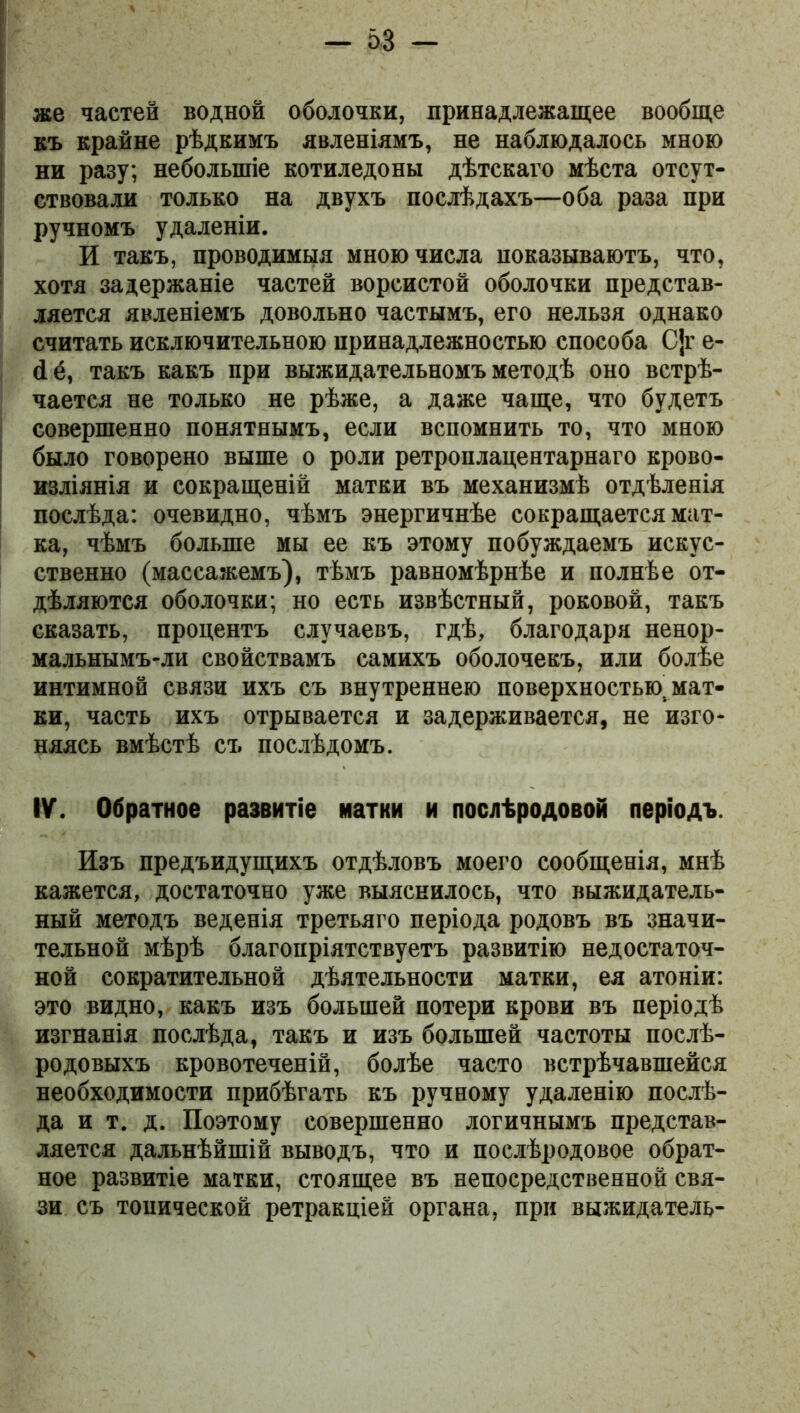 же частей водной оболочки, принадлежащее вообще къ крайне рѣдкимъ явленіямъ, не наблюдалось мною ни разу; небольшіе котиледоны дѣтскаго мѣста отсут- ствовали только на двухъ послѣдахъ—оба раза при ручномъ удаленіи. И такъ, проводимыя мною числа показываютъ, что, хотя задержаніе частей ворсистой оболочки представ- ляется явленіемъ довольно частымъ, его нельзя однако считать исключительною принадлежностью способа С]г е- <1ё, такъ какъ при выжидательномъ методѣ оно встрѣ- чается не только не рѣже, а даже чаще, что будетъ совершенно понятнымъ, если вспомнить то, что мною было говорено выше о роли ретроплацентарнаго крово- изліянія и сокращеній матки въ механизмѣ отдѣленія послѣда: очевидно, чѣмъ энергичнѣе сокращается мат- ка, чѣмъ больше мы ее къ этому побуждаемъ искус- ственно (массажемъ), тѣмъ равномѣрнѣе и полнѣе от- дѣляются оболочки; но есть извѣстный, роковой, такъ сказать, процентъ случаевъ, гдѣ, благодаря ненор- мальнымъ-ли свойствамъ самихъ оболочекъ, или болѣе интимной связи ихъ съ внутреннею поверхностью, мат- ки, часть ихъ отрывается и задерживается, не изго- няясь вмѣстѣ съ послѣдомъ. IV. Обратное развитіе матки и послѣродовой періодъ. Изъ предъидущихъ отдѣловъ моего сообщенія, мнѣ кажется, достаточно уже выяснилось, что выжидатель- ный методъ веденія третьяго періода родовъ въ значи- тельной мѣрѣ благопріятствуетъ развитію недостаточ- ной сократительной дѣятельности матки, ея атоніи: это видно, какъ изъ большей потери крови въ періодѣ изгнанія послѣда, такъ и изъ большей частоты послѣ- родовыхъ кровотеченій, болѣе часто встрѣчавшейся необходимости прибѣгать къ ручному удаленію послѣ- да и т. д. Поэтому совершенно логичнымъ представ- ляется дальнѣйшій выводъ, что и послѣродовое обрат- ное развитіе матки, стоящее въ непосредственной свя- зи съ тонической ретракціей органа, при выжидатель-