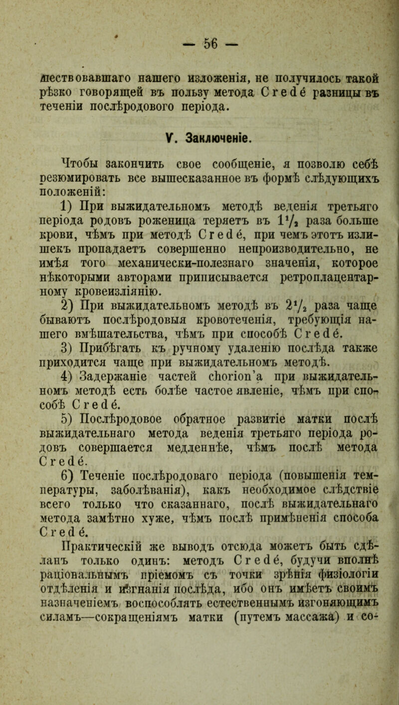 явствовавшаго нашего изложенія, не получилось такой рѣзко говорящей въ пользу метода С г е <1 ё разницы въ теченіи послѣродового періода. V. Заключеніе. Чтобы закончить свое сообщеніе, я позволю себѣ резюмировать все вышесказанное въ формѣ слѣдующихъ положеній: 1) При выжидательномъ методѣ веденія третьяго періода родовъ роженица теряетъ въ I1/, раза больше крови, чѣмъ при методѣ С г е (1 ё, при чемъ этотъ изли- шекъ пропадаетъ совершенно непроизводительно, не имѣя того механически-полезнаго значенія, которое нѣкоторыми авторами приписывается ретроплацентар- ному кровеизліянію. 2) При выжидательномъ методѣ въ 2‘Д раза чаще бываютъ послѣродовыя кровотеченія, требующія на- шего вмѣшательства, чѣмъ при способѣ Сгейё. 3) Прибѣгать къ ручному удаленію послѣда также приходится чаще при выжидательномъ методѣ. 4) Задержаніе частей сЬогіоп’а при выжидатель- номъ методѣ есть болѣе частое явленіе, чѣмъ при спо- собѣ Сгейё. 5) Послѣродовое обратное развитіе матки послѣ выжидательнаго метода веденія третьяго періода ро- довъ совершается медленнѣе, чѣмъ послѣ метода Сгейё. 6) Теченіе послѣродоваго періода (повышенія тем- пературы, заболѣванія), какъ необходимое слѣдствіе всего только что сказаннаго, послѣ выжидательнаго метода замѣтно хуже, чѣмъ послѣ примѣненія способа Сгейё. Практическій же выводъ отсюда можетъ быть сдѣ- ланъ только одинъ: методъ Сгейё, будучи вполнѣ раціональнымъ пріемомъ съ точки зрѣнія физіологіи отдѣленія и иѣгнанія послѣда, ибо онъ имѣетъ своимъ назначеніемъ воспособлять естественнымъ изгоняющимъ силамъ—сокращеніямъ матки (путемъ массажа) и со-