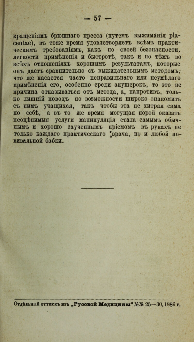 вращеніямъ брюшнаго пресса (путемъ выжиманія ріа- сепіае), въ тоже время удовлетворяетъ всѣмъ практи- ческимъ требованіямъ, какъ по своей безопасности, легкости примѣненія и быстротѣ, такъ и по тѣмъ во всѣхъ отношеніяхъ хорошимъ результатамъ, которые онъ даетъ сравнительно съ выжидательнымъ методомъ; что же касается часто неправильнаго или неумѣлаго примѣненія его, особенно среди акушерокъ, то это не причина отказываться отъ метода, а, напротивъ, толь- ко лишній поводъ по возможности широко знакомить съ нимъ учащихся, такъ чтобы эта не хитрая сама по себѣ, а въ то же время могущая порой оказать неоцѣнимыя услуги манипуляція стала самымъ обыч- нымъ и хорошо заученнымъ пріемомъ въ рукахъ не только каждаго практическаго 'врача, но и любой по- вивальной бабки. Отдѣльный оттискъ изъ „Русской Медицины №36 25—80,1886 г.