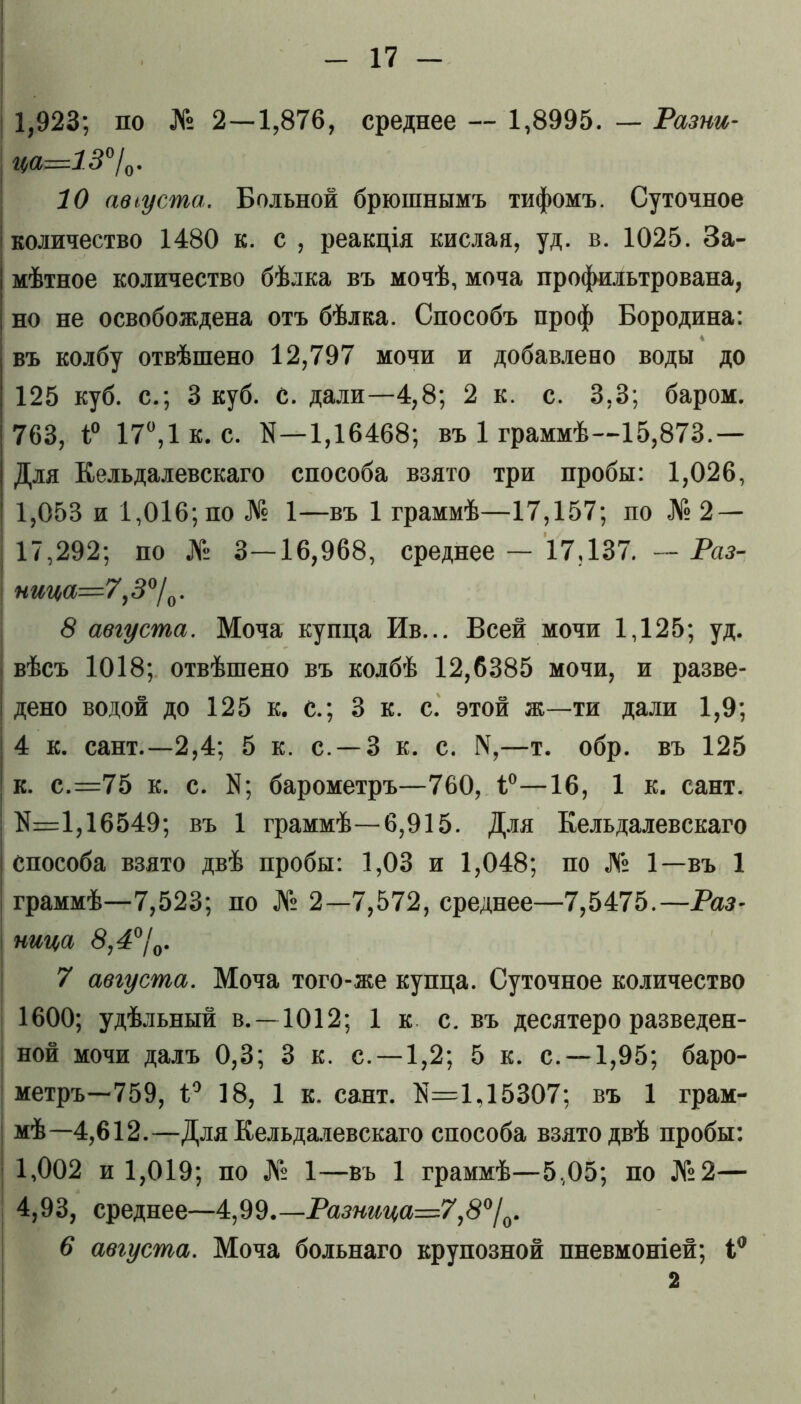 1,923; по № 2—1,876, среднее — 1,8995. — Разни- ца=13°/0. 10 августа. Больной брюшнымъ тифомъ. Суточное количество 1480 к. с , реакція кислая, уд. в. 1025. За- мѣтное количество бѣлка въ мочѣ, моча профильтрована, но не освобождена отъ бѣлка. Способъ проф Бородина: въ колбу отвѣшено 12,797 мочи и добавлено воды до 125 куб. с.; 3 куб. С. дали—4,8; 2 к. с. 3,3; баром. 763, 1° 17°,1 к. с. N—1,16468; въ 1 граммѣ—15,873.— Для Еельдалевскаго способа взято три пробы: 1,026, 1,053 и 1,016; по № 1—въ 1 граммѣ—17,157; по № 2 — 17,292; по № 3—16,968, среднее — 17,137. — Раз- ница=7,3°/0. 8 августа. Моча купца Ив... Всей мочи 1,125; уд. вѣсъ 1018; отвѣшено въ колбѣ 12,6385 мочи, и разве- дено водой до 125 к. с.; 3 к. с. этой ж—ти дали 1,9; 4 к. сайт.—2,4; 5 к. с. —3 к. с. 14,—т. обр. въ 125 I к. с.=75 к. с. N5 барометръ—760, і°—16, 1 к. сайт. N=1,16549; въ 1 граммѣ—6,915. Для Еельдалевскаго способа взято двѣ пробы: 1,03 и 1,048; по № 1—въ 1 граммѣ—7,523; по № 2—7,572, среднее—7,5475.—Раз- ница 8,4°/0. 7 августа. Моча того-же купца. Суточное количество 1600; удѣльный в. —1012; 1 к с. въ десятеро разведен- ной мочи далъ 0,3; 3 к. с. —1,2; 5 к. с. —1,95; баро- метръ—759, 1° 18, 1 к. сайт. N=1,15307; въ 1 грам- мѣ—4,612.—Для Еельдалевскаго способа взято двѣ пробы: 1,002 и 1,019; по № 1—въ 1 граммѣ—5,05; по №2— 4,93, среднее—4,99.—Разница=7,8°/0. 6 августа. Моча больнаго крупозной пневмоніей;