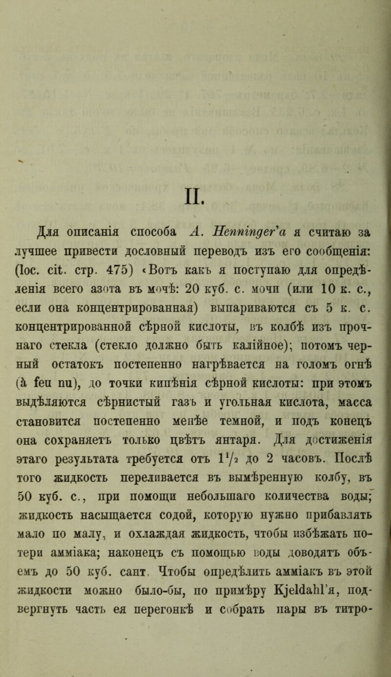 и. Для описанія способа А. Неппіпдег'а я считаю за лучшее привести дословный переводъ изъ его сообщенія: (Іос. сіі. стр. 475) ‘Вотъ какъ я поступаю для опредѣ- ленія всего азота въ мочѣ: 20 куб. с. мочи (или 10 к. с., если она концентрированная) выпариваются съ 5 к. с. концентрированной сѣрной кислоты, въ колбѣ изъ проч- наго стекла (стекло должно быть калійное); потомъ чер- ный остатокъ постепенно нагрѣвается на голомъ огнѣ (й Геи пи), до точки кипѣнія сѣрной кислоты: при этомъ выдѣляются сѣрнистый газъ и угольная кислота, масса становится постепенно менѣе темной, и подъ конецъ она сохраняетъ только цвѣтъ янтаря. Для достиженія этаго результата требуется отъ 1*/2 до 2 часовъ. Послѣ того жидкость переливается въ вымѣренную колбу, въ 50 куб. с., при помощи небольшаго количества воды;” жидкость насыщается содой, которую нужно прибавлять мало по малу, и охлаждая жидкость, чтобы избѣжать по- тери амміака; наконецъ съ помощью воды доводятъ объ- емъ до 50 куб. сайт. Чтобы опредѣлить амміакъ въ этой жидкости можно было-бы, по примѣру КуеИаЫ’я, под- вергнуть часть ея перегонкѣ и собрать пары въ титро-