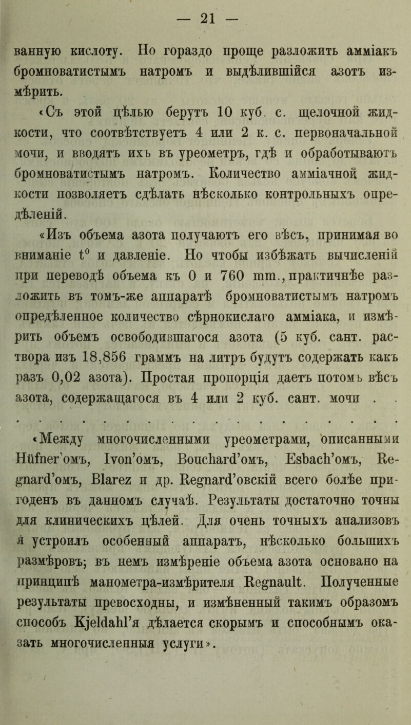 ванную кислоту. Но гораздо проще разложить амміакъ бромноватистымъ натромъ и выдѣлившійся азотъ из- мѣрить. <Съ этой цѣлью берутъ 10 куб. с. щелочной жид- кости, что соотвѣтствуетъ 4 или 2 к. с. первоначальной мочи, и вводятъ ихъ въ уреометръ, гдѣ и обработываютъ бромноватистымъ натромъ. Количество амміачной жид- кости позволяетъ сдѣлать нѣсколько контрольныхъ опре- дѣленій. «Изъ объема азота получаютъ его вѣсъ, принимая во вниманіе 1° и давленіе. Но чтобы избѣжать вычисленіи при переводѣ объема къ 0 и 760 ют., практичнѣе раз- ложить въ томъ-же аппаратѣ бромноватистымъ натромъ опредѣленное количество сѣрнокислаго амміака, и измѣ- рить объемъ освободившагося азота (5 куб. сайт, рас- твора изъ 18,856 граммъ на литръ будутъ содержать какъ разъ 0,02 азота). Простая пропорція даетъ потомь вѣсъ азота, содержащагося въ 4 или 2 куб. сайт, мочи . «Между многочисленными уреометрами, описанными Ниіпег’омъ, Іѵоп’омъ, ВопсЬагсГомъ, ЕзЪасЬ’омъ, Ке- дпагсГомъ, Віагег п др. ВеадіагсГовскій всего болѣе при- годенъ въ данномъ случаѣ. Результаты достаточно точны для клиническихъ цѣлей. Для очень точныхъ анализовъ я устроилъ особенный аппаратъ, нѣсколько большихъ размѣровъ; въ немъ измѣреніе объема азота основано на принципѣ манометра-измѣрителя Ке^паиіі;. Полученные результаты превосходны, и измѣненный такимъ образомъ способъ К]еМаЫ’я дѣлается скорымъ и способнымъ ока- зать многочисленныя услуги».