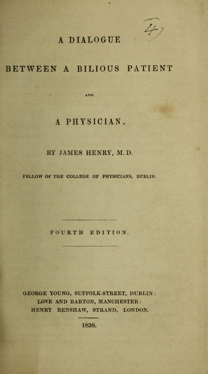 A DIALOGUE BETWEEN A BILIOUS PATIENT AND A PHYSICIAN. BY JAMES HENRY, M.D. FELLOW OF THE COLLEGE OF PHYSICIANS, DUBLIN. FOURTH EDITION. GEORGE YOUNG, SUFFOLK-STREET, DUBLIN : LOVE AND BARTON, MANCHESTER : HENRY RENSHAW, STRAND, LONDON.