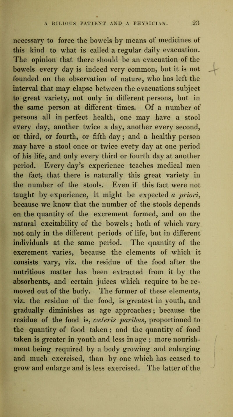 necessary to force the bowels by means of medicines of this kind to what is called a regular daily evacuation. The opinion that there should be an evacuation of the bowels every day is indeed very common, but it is not founded on the observation of nature, who has left the interval that may elapse between the evacuations subject to great variety, not only in different persons, but in the same person at different times. Of a number of persons all in perfect health, one may have a stool every day, another twice a day, another every second, or third, or fourth, or fifth day; and a healthy person may have a stool once or twice every day at one period of his life, and only every third or fourth day at another period. Every day^s experience teaches medical men the fact, that there is naturally this great variety in the number of the stools. Even if this fact were not taught by experience, it might be expected a priori, because we know that the number of the stools depends on the quantity of the excrement formed, and on the natural excitability of the bowels; both of which vary not only in the different periods of life, but in different individuals at the same period. The quantity of the excrement varies, because the elements of which it consists vary, viz. the residue of the food after the nutritious matter has been extracted from it by the absorbents, and certain juices which require to be re- moved out of the body. The former of these elements, viz. the residue of the food, is greatest in youth, and gradually diminishes as age approaches; because the residue of the food is, cateris paribus, proportioned to the quantity of food taken ; and the quantity of food taken is greater in youth and less in age ; more nourish- ment being required by a body growing and enlarging and much exercised, than by one which has ceased to grow and enlarge and is less exercised. The latter of the