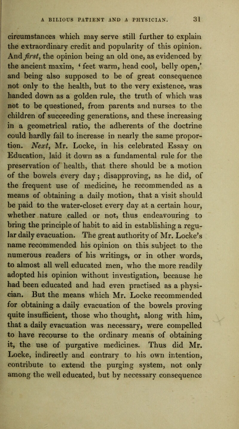 circumstances which may serve still further to explain the extraordinary credit and popularity of this opinion. And first, the opinion being an old one, as evidenced by the ancient maxim, 6 feet warm, head cool, belly open/ and being also supposed to be of great consequence not only to the health, but to the very existence, was handed down as a golden rule, the truth of which was not to be questioned, from parents and nurses to the children of succeeding generations, and these increasing in a geometrical ratio, the adherents of the doctrine could hardly fail to increase in nearly the same propor- tion. Next, Mr. Locke, in his celebrated Essay on Education, laid it down as a fundamental rule for the preservation of health, that there should be a motion of the bowels every day; disapproving, as he did, of the frequent use of medicine, he recommended as a means of obtaining a daily motion, that a visit should be paid to the water-closet every day at a certain hour, whether nature called or not, thus endeavouring to bring the principle of habit to aid in establishing a regu- lar daily evacuation. The great authority of Mr. Lockers name recommended his opinion on this subject to the numerous readers of his writings, or in other words, to almost all well educated men, who the more readily adopted his opinion without investigation, because he had been educated and had even practised as a physi- cian. But the means which Mr. Locke recommended for obtaining a daily evacuation of the bowels proving quite insufficient, those who thought, along with him, that a daily evacuation was necessary, were compelled to have recourse to the ordinary means of obtaining it, the use of purgative medicines. Thus did Mr. Locke, indirectly and contrary to his own intention, contribute to extend the purging system, not only among the well educated, but by necessary consequence