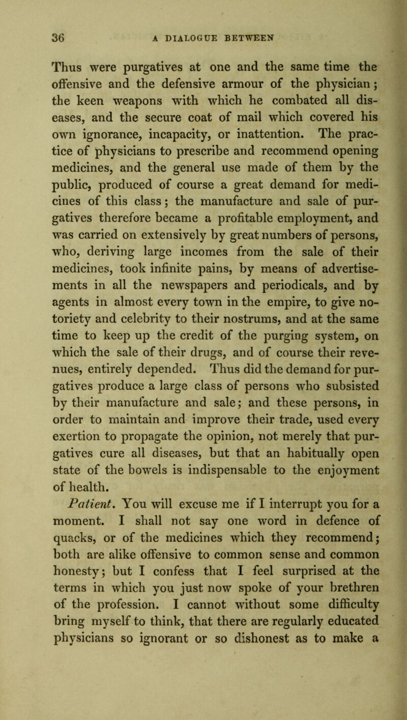 Thus were purgatives at one and the same time the offensive and the defensive armour of the physician; the keen weapons with which he combated all dis- eases, and the secure coat of mail which covered his own ignorance, incapacity, or inattention. The prac- tice of physicians to prescribe and recommend opening medicines, and the general use made of them by the public, produced of course a great demand for medi- cines of this class; the manufacture and sale of pur- gatives therefore became a profitable employment, and was carried on extensively by great numbers of persons, who, deriving large incomes from the sale of their medicines, took infinite pains, by means of advertise- ments in all the newspapers and periodicals, and by agents in almost every town in the empire, to give no- toriety and celebrity to their nostrums, and at the same time to keep up the credit of the purging system, on which the sale of their drugs, and of course their reve- nues, entirely depended. Thus did the demand for pur- gatives produce a large class of persons who subsisted by their manufacture and sale; and these persons, in order to maintain and improve their trade, used every exertion to propagate the opinion, not merely that pur- gatives cure all diseases, but that an habitually open state of the bowels is indispensable to the enjoyment of health. Patient. You will excuse me if I interrupt you for a moment. I shall not say one word in defence of quacks, or of the medicines which they recommend; both are alike offensive to common sense and common honesty; but I confess that I feel surprised at the terms in which you just now spoke of your brethren of the profession. I cannot without some difficulty bring myself to think, that there are regularly educated physicians so ignorant or so dishonest as to make a