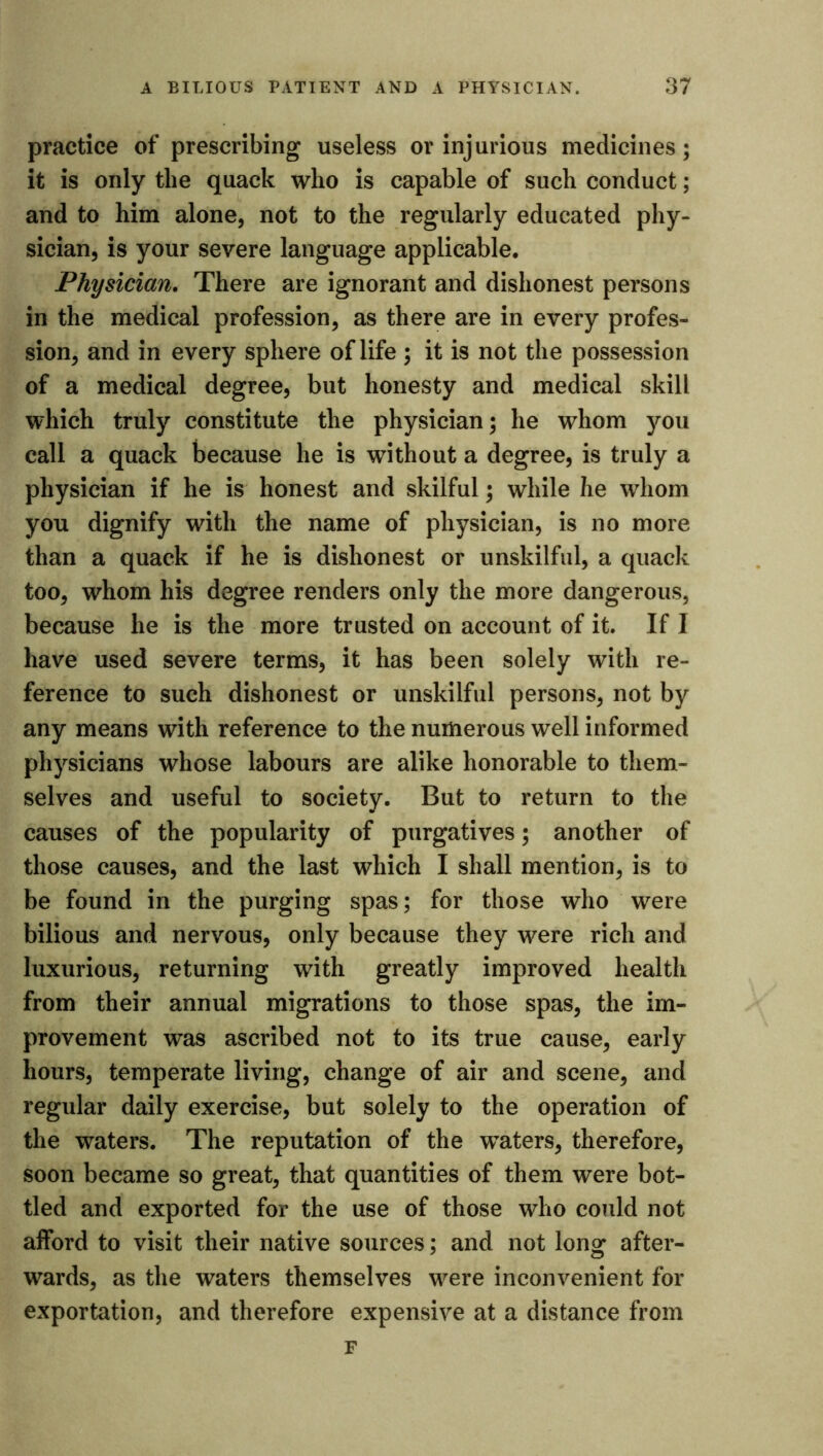 practice of prescribing useless or injurious medicines; it is only the quack who is capable of such conduct; and to him alone, not to the regularly educated phy- sician, is your severe language applicable. Physician. There are ignorant and dishonest persons in the medical profession, as there are in every profes- sion, and in every sphere of life ; it is not the possession of a medical degree, but honesty and medical skill which truly constitute the physician; he whom you call a quack because he is without a degree, is truly a physician if he is honest and skilful; while he whom you dignify with the name of physician, is no more than a quack if he is dishonest or unskilful, a quack too, whom his degree renders only the more dangerous, because he is the more trusted on account of it. If I have used severe terms, it has been solely with re- ference to such dishonest or unskilful persons, not by any means with reference to the numerous well informed physicians whose labours are alike honorable to them- selves and useful to society. But to return to the causes of the popularity of purgatives; another of those causes, and the last which I shall mention, is to be found in the purging spas; for those who were bilious and nervous, only because they were rich and luxurious, returning with greatly improved health from their annual migrations to those spas, the im- provement was ascribed not to its true cause, early hours, temperate living, change of air and scene, and regular daily exercise, but solely to the operation of the waters. The reputation of the waters, therefore, soon became so great, that quantities of them were bot- tled and exported for the use of those who could not afford to visit their native sources; and not long after- wards, as the waters themselves were inconvenient for exportation, and therefore expensive at a distance from F