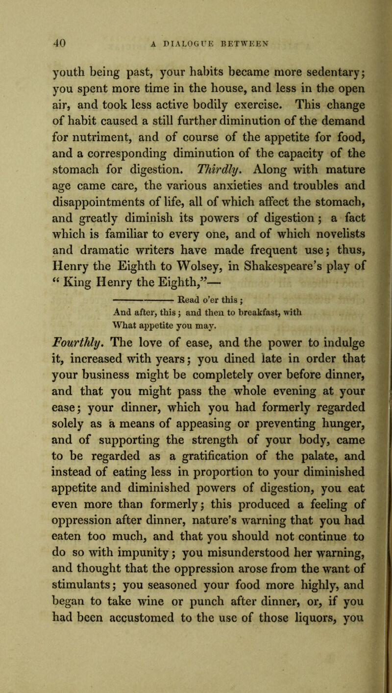 youth being past, your habits became more sedentary; you spent more time in the house, and less in the open air, and took less active bodily exercise. This change of habit caused a still further diminution of the demand for nutriment, and of course of the appetite for food, and a corresponding diminution of the capacity of the stomach for digestion. Thirdly. Along with mature age came care, the various anxieties and troubles and disappointments of life, all of which affect the stomach, and greatly diminish its powers of digestion; a fact which is familiar to every one, and of which novelists and dramatic writers have made frequent use; thus, Henry the Eighth to Wolsey, in Shakespeare’s play of “ King Henry the Eighth,”— Read o’er this; And after, this; and then to breakfast, with What appetite you may. Fourthly. The love of ease, and the power to indulge it, increased with years; you dined late in order that your business might be completely over before dinner, and that you might pass the whole evening at your ease; your dinner, which you had formerly regarded solely as a means of appeasing or preventing hunger, and of supporting the strength of your body, came to be regarded as a gratification of the palate, and instead of eating less in proportion to your diminished appetite and diminished powers of digestion, you eat even more than formerly; this produced a feeling of oppression after dinner, nature’s warning that you had eaten too much, and that you should not continue to do so with impunity; you misunderstood her warning, and thought that the oppression arose from the want of stimulants; you seasoned your food more highly, and began to take wine or punch after dinner, or, if you had been accustomed to the use of those liquors, you