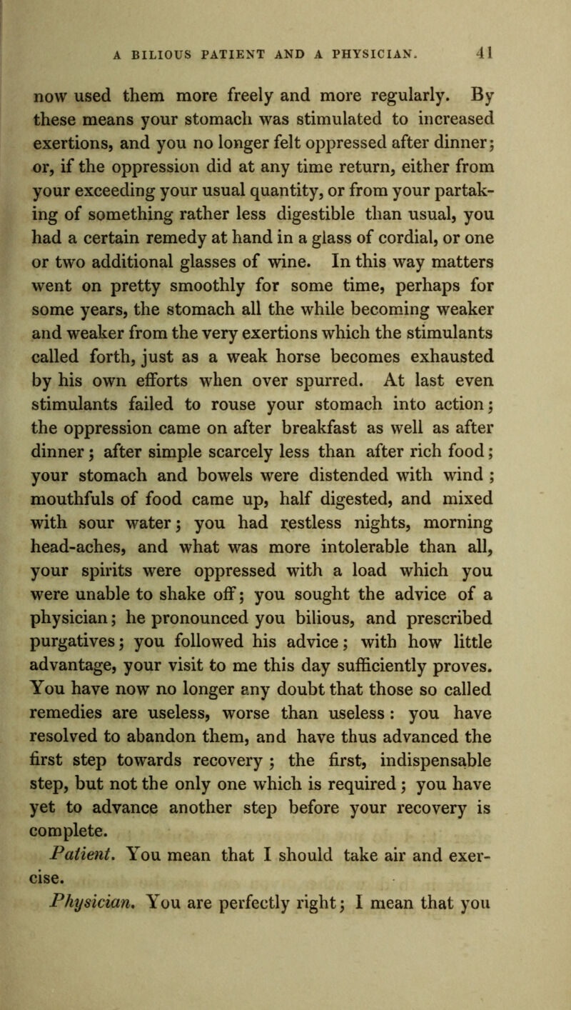 now used them more freely and more regularly. By these means your stomach was stimulated to increased exertions, and you no longer felt oppressed after dinner; or, if the oppression did at any time return, either from your exceeding your usual quantity, or from your partak- ing of something rather less digestible than usual, you had a certain remedy at hand in a glass of cordial, or one or two additional glasses of wine. In this way matters went on pretty smoothly for some time, perhaps for some years, the stomach all the while becoming weaker and weaker from the very exertions which the stimulants called forth, just as a weak horse becomes exhausted by his own efforts when over spurred. At last even stimulants failed to rouse your stomach into action; the oppression came on after breakfast as well as after dinner; after simple scarcely less than after rich food; your stomach and bowels were distended with wind ; mouthfuls of food came up, half digested, and mixed with sour water; you had Restless nights, morning head-aches, and what was more intolerable than all, your spirits were oppressed with a load which you were unable to shake off; you sought the advice of a physician; he pronounced you bilious, and prescribed purgatives; you followed his advice; with how little advantage, your visit to me this day sufficiently proves. You have now no longer any doubt that those so called remedies are useless, worse than useless: you have resolved to abandon them, and have thus advanced the first step towards recovery ; the first, indispensable step, but not the only one which is required; you have yet to advance another step before your recovery is complete. Patient. You mean that I should take air and exer- cise. Physician. You are perfectly right; I mean that you