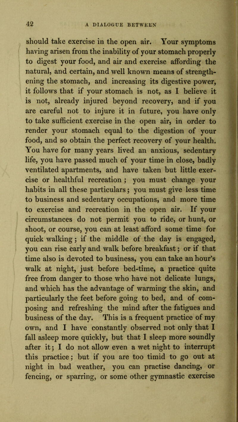 should take exercise in the open air. Your symptoms having arisen from the inability of your stomach properly to digest your food, and air and exercise affording the natural, and certain, and well known means of strength- ening the stomach, and increasing its digestive power, it follows that if your stomach is not, as I believe it is not, already injured beyond recovery, and if you are careful not to injure it in future, you have only to take sufficient exercise in the open air, in order to render your stomach equal to the digestion of your food, and so obtain the perfect recovery of your health. You have for many years lived an anxious, sedentary life, you have passed much of your time in close, badly ventilated apartments, and have taken but little exer- cise or healthful recreation ; you must change your habits in all these particulars; you must give less time to business and sedentary occupations, and more time to exercise and recreation in the open air. If your circumstances do not permit you to ride, or hunt, or shoot, or course, you can at least afford some time for quick walking; if the middle of the day is engaged, you can rise early and walk before breakfast; or if that time also is devoted to business, you can take an hour’s walk at night, just before bed-time, a practice quite free from danger to those who have not delicate lungs, and which has the advantage of warming the skin, and particularly the feet before going to bed, and of com- posing and refreshing the mind after the fatigues and business of the day. This is a frequent practice of my own, and I have constantly observed not only that I fall asleep more quickly, but that I sleep more soundly after it; I do not allow even a wet night to interrupt this practice; but if you are too timid to go out at night in bad weather, you can practise dancing, or fencing, or sparring, or some other gymnastic exercise