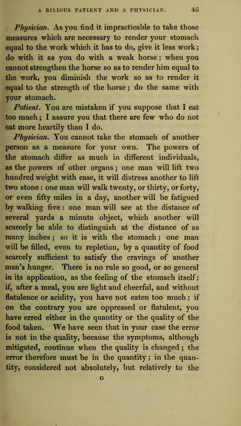 Physician. As you find it impracticable to take those measures which are necessary to render your stomach equal to the work which it has to do, give it less work; do with it as you do with a weak horse; when you cannot strengthen the horse so as to render him equal to the work, you diminish the work so as to render it equal to the strength of the horse) do the same with your stomach. Patient. You are mistaken if you suppose that I eat too much; I assure you that there are few who do not eat more heartily than I do. Physician. You cannot take the stomach of another person as a measure for your own. The powers of the stomach differ as much in different individuals, as the powers of other organs; one man will lift two hundredweight with ease, it will distress another to lift two stone: one man will walk twenty, or thirty, or forty, or even fifty miles in a day, another will be fatigued by walking five : one man will see at the distance of several yards a minute object, which another will scarcely be able to distinguish at the distance of as many inches; so it is with the stomach; one man will be filled, even to repletion, by a quantity of food scarcely sufficient to satisfy the cravings of another man’s hunger. There is no rule so good, or so general in its application, as the feeling of the stomach itself; if, after a meal, you are light and cheerful, and without flatulence or acidity, you have not eaten too much; if on the contrary you are oppressed or flatulent, you have erred either in the quantity or the quality of the food taken. We have seen that in your case the error is not in the quality, because the symptoms, although mitigated, continue when the quality is changed ; the error therefore must be in the quantity; in the quan- tity, considered not absolutely, but relatively to the