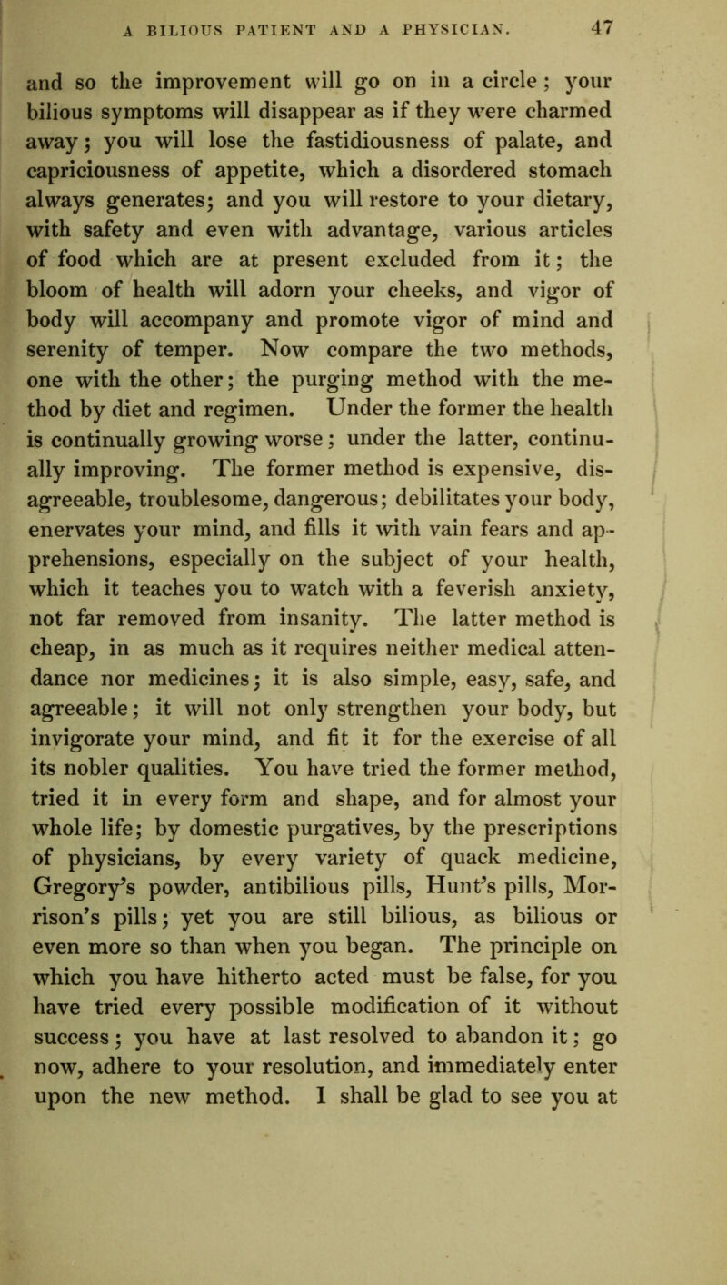 and so the improvement will go on in a circle ; your bilious symptoms will disappear as if they were charmed away; you will lose the fastidiousness of palate, and capriciousness of appetite, which a disordered stomach always generates; and you will restore to your dietary, with safety and even with advantage, various articles of food which are at present excluded from it; the bloom of health will adorn your cheeks, and vigor of body will accompany and promote vigor of mind and serenity of temper. Now compare the two methods, one with the other; the purging method with the me- thod by diet and regimen. Under the former the health is continually growing worse; under the latter, continu- ally improving. The former method is expensive, dis- agreeable, troublesome, dangerous; debilitates your body, enervates your mind, and fills it with vain fears and ap- prehensions, especially on the subject of your health, which it teaches you to watch with a feverish anxiety, not far removed from insanity. The latter method is cheap, in as much as it requires neither medical atten- dance nor medicines; it is also simple, easy, safe, and agreeable; it will not only strengthen your body, but invigorate your mind, and fit it for the exercise of all its nobler qualities. You have tried the former method, tried it in every form and shape, and for almost your whole life; by domestic purgatives, by the prescriptions of physicians, by every variety of quack medicine, Gregory’s powder, antibilious pills, Hunt^s pills, Mor- rison’s pills; yet you are still bilious, as bilious or even more so than when you began. The principle on which you have hitherto acted must be false, for you have tried every possible modification of it without success; you have at last resolved to abandon it; go now, adhere to your resolution, and immediately enter upon the new method. I shall be glad to see you at