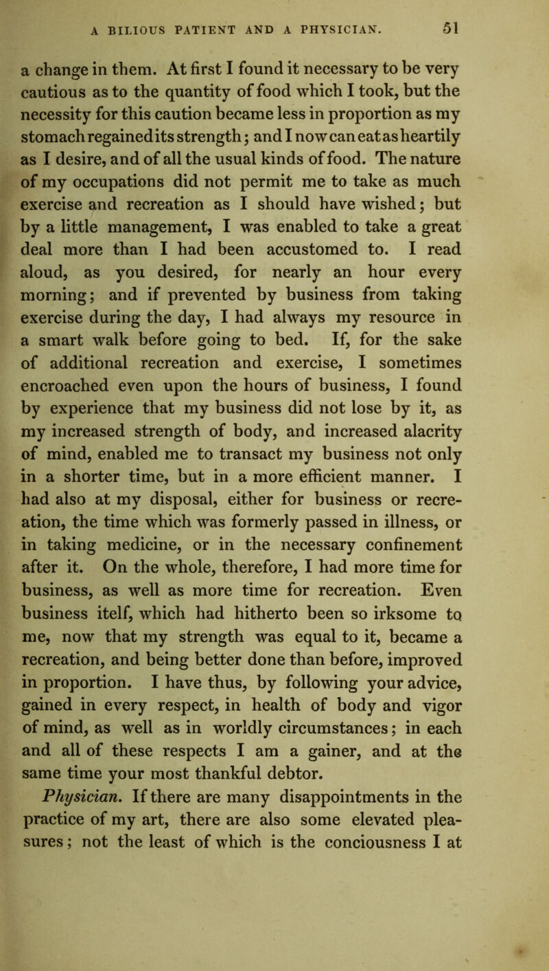 a change in them. At first I found it necessary to be very cautious as to the quantity of food which I took, but the necessity for this caution became less in proportion as my stomach regained its strength; and I now can eat as heartily as I desire, and of all the usual kinds of food. The nature of my occupations did not permit me to take as much exercise and recreation as I should have wished; but by a little management, I was enabled to take a great deal more than I had been accustomed to. I read aloud, as you desired, for nearly an hour every morning; and if prevented by business from taking exercise during the day, I had always my resource in a smart walk before going to bed. If, for the sake of additional recreation and exercise, I sometimes encroached even upon the hours of business, I found by experience that my business did not lose by it, as my increased strength of body, and increased alacrity of mind, enabled me to transact my business not only in a shorter time, but in a more efficient manner. I had also at my disposal, either for business or recre- ation, the time which was formerly passed in illness, or in taking medicine, or in the necessary confinement after it. On the whole, therefore, I had more time for business, as well as more time for recreation. Even business itelf, which had hitherto been so irksome to me, now that my strength was equal to it, became a recreation, and being better done than before, improved in proportion. I have thus, by following your advice, gained in every respect, in health of body and vigor of mind, as well as in worldly circumstances; in each and all of these respects I am a gainer, and at the same time your most thankful debtor. Physician. If there are many disappointments in the practice of my art, there are also some elevated plea- sures ; not the least of which is the conciousness I at