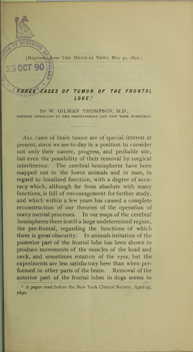 r'' V SES OF TUMOR OF THE FRONTAL LOBE} The Medical News, May 31, 1890.] By W. GILMAN THOMPSON, M.D., VISITING PHYSICIAN TO THE PRESBYTERIAN AND NEW YOKK HOSPITALS. All cases of brain tumor are of special interest at present, since we are to-day in a position to consider not only their nature, progress, and probable site, but even the possibility of their removal by surgical interference. The cerebral hemispheres have been mapped out in the lower animals and in man, in regard to localized function, with a degree of accu- racy which, although far from absolute with many functions, is full of encouragement for further study, and which within a few years has caused a complete reconstruction of our theories of the operation of many mental processes. In our maps of the cerebral hemispheres there is still a large undetermined region, the pre-frontal, regarding the functions of which there is great obscurity. In animals irritation of the posterior part of the frontal lobe has been shown to produce movements of the muscles of the head and neck, and sometimes rotation of the eyes, but the experiments are less satisfactory here than when per- formed in other parts of the brain. Removal of the anterior part of the frontal lobes in dogs seems to 1 A paper read before the New York Clinical Society, April 25, 1890.