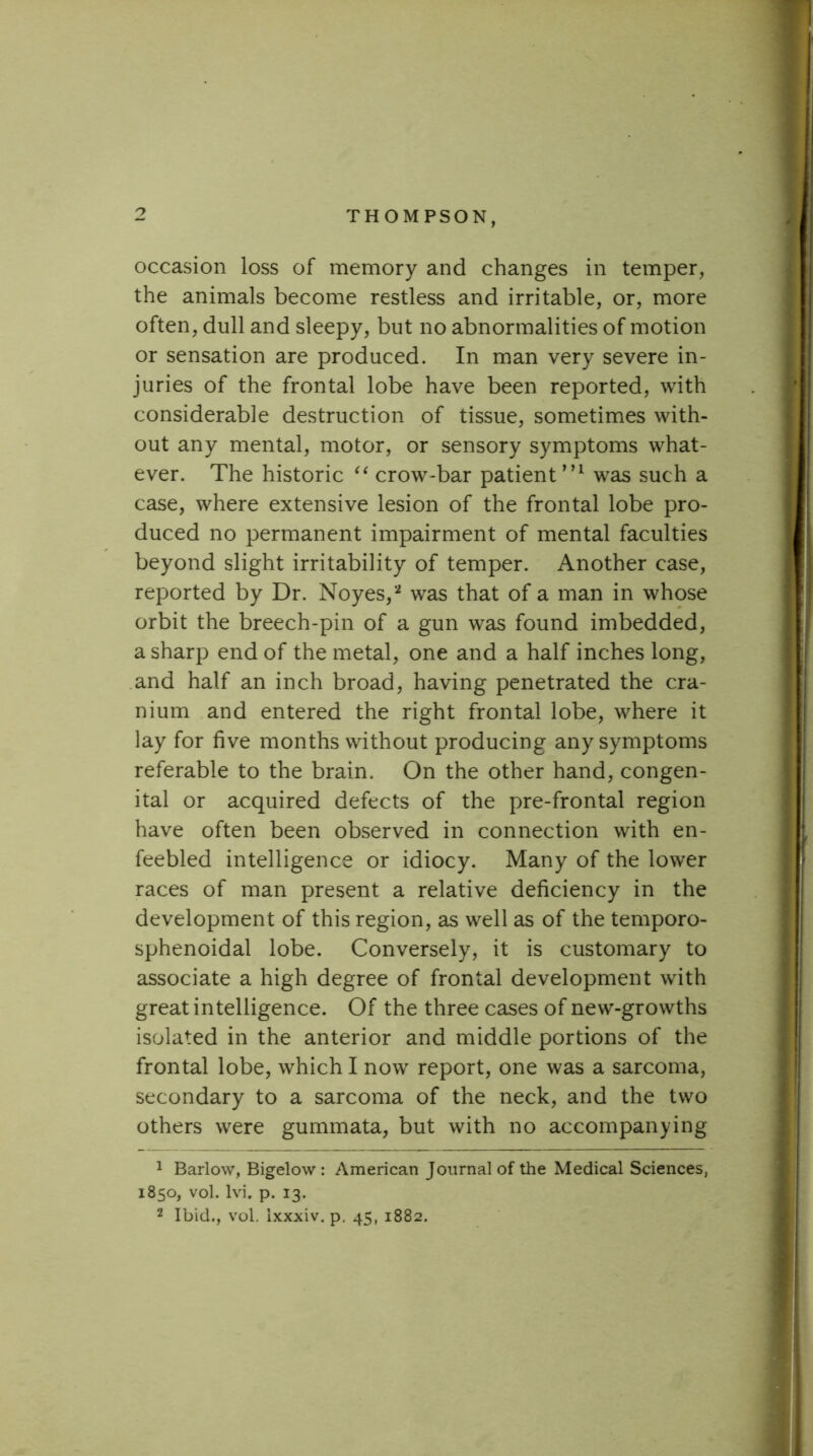 occasion loss of memory and changes in temper, the animals become restless and irritable, or, more often, dull and sleepy, but no abnormalities of motion or sensation are produced. In man very severe in- juries of the frontal lobe have been reported, with considerable destruction of tissue, sometimes with- out any mental, motor, or sensory symptoms what- ever. The historic crow-bar patient’’^ was such a case, where extensive lesion of the frontal lobe pro- duced no permanent impairment of mental faculties beyond slight irritability of temper. Another case, reported by Dr. Noyes, ^ was that of a man in whose orbit the breech-pin of a gun was found imbedded, a sharp end of the metal, one and a half inches long, and half an inch broad, having penetrated the cra- nium and entered the right frontal lobe, where it lay for five months without producing any symptoms referable to the brain. On the other hand, congen- ital or acquired defects of the pre-frontal region have often been observed in connection with en- feebled intelligence or idiocy. Many of the lower races of man present a relative deficiency in the development of this region, as well as of the temporo- sphenoidal lobe. Conversely, it is customary to associate a high degree of frontal development with great intelligence. Of the three cases of new-growths isolated in the anterior and middle portions of the frontal lobe, which I now report, one was a sarcoma, secondary to a sarcoma of the neck, and the two others were gummata, but with no accompanying ^ Barlow, Bigelow : American Journal of the Medical Sciences, 1850, vol. Ivi. p. 13. 2 Ibid., vol. ixxxiv. p. 45, 1882.