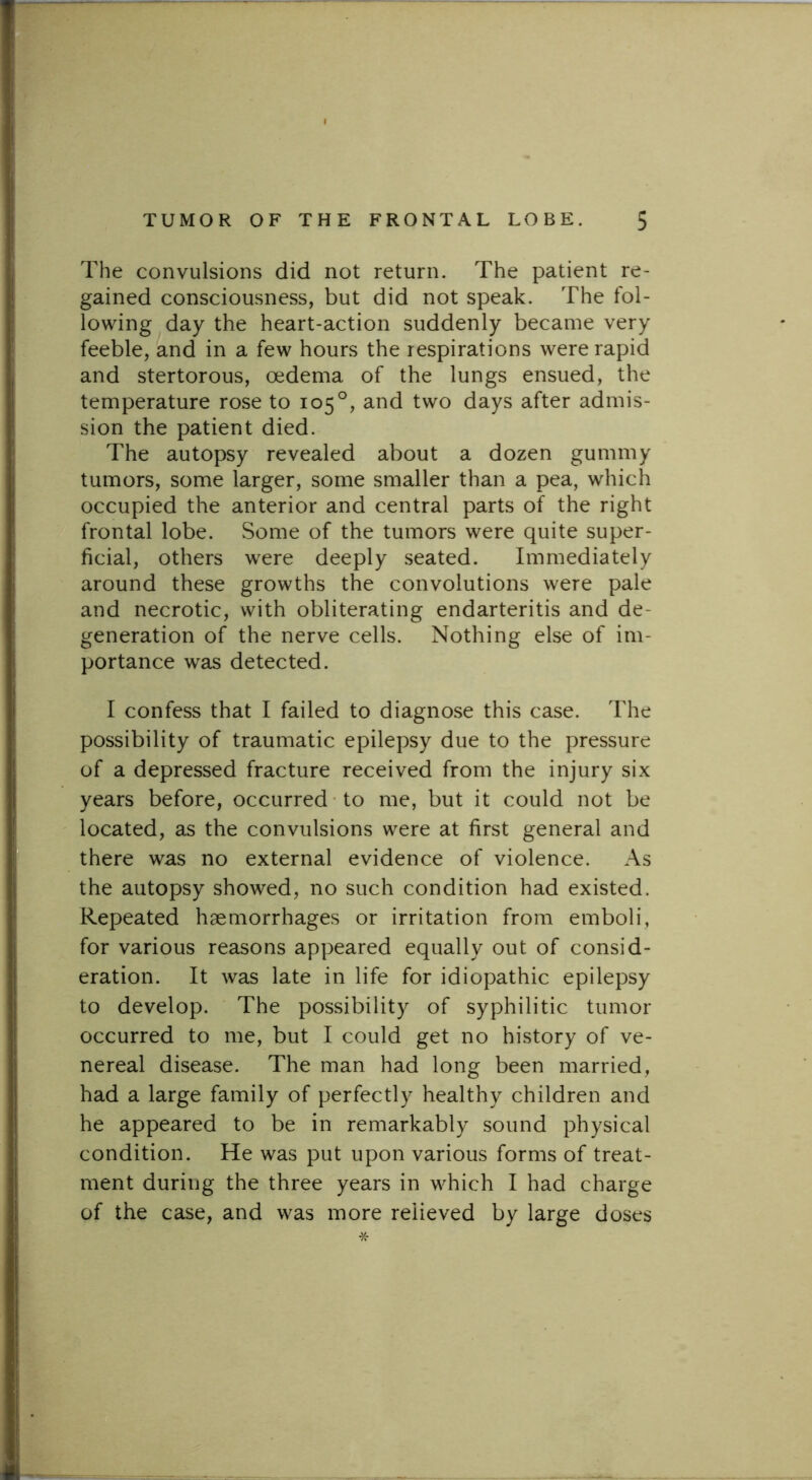 The convulsions did not return. The patient re- gained consciousness, but did not speak. The fol- lowing day the heart-action suddenly became very feeble, and in a few hours the respirations were rapid and stertorous, oedema of the lungs ensued, the temperature rose to 105°, and two days after admis- sion the patient died. The autopsy revealed about a dozen gummy tumors, some larger, some smaller than a pea, which occupied the anterior and central parts of the right frontal lobe. Some of the tumors were quite super- ficial, others were deeply seated. Immediately around these growths the convolutions were pale and necrotic, with obliterating endarteritis and de- generation of the nerve cells. Nothing else of im- portance was detected. I confess that I failed to diagnose this case. The possibility of traumatic epilepsy due to the pressure of a depressed fracture received from the injury six years before, occurred to me, but it could not be located, as the convulsions were at first general and there was no external evidence of violence. As the autopsy showed, no such condition had existed. Repeated haemorrhages or irritation from emboli, for various reasons appeared equally out of consid- eration. It was late in life for idiopathic epilepsy to develop. The possibility of syphilitic tumor occurred to me, but I could get no history of ve- nereal disease. The man had long been married, had a large family of perfectly healthy children and he appeared to be in remarkably sound physical condition. He was put upon various forms of treat- ment during the three years in which I had charge of the case, and was more relieved by large doses *