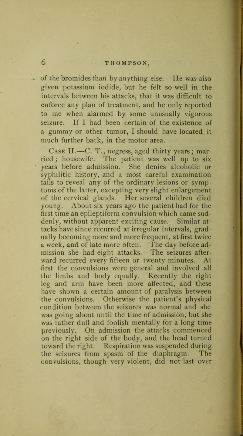 s of the bromides than by anything else. He was also given potassium iodide, but he felt so well in the intervals between his attacks, that it was difficult to enforce any plan of treatment, and he only reported to me when alarmed by some unusually vigorous seizure. If I had been certain of the existence of a gummy or other tumor, I should have located it much further back, in the motor area. Case II.—C. T., negress, aged thirty years; mar- ried ; housewife. The patient was well up to six years before admission. She denies alcoholic or syphilitic history, and a most careful examination fails to reveal any of the ordinary lesions or symp toms of the latter, excepting very slight enlargement of the cervical glands. Her several children died young. About six years ago the patient had for the first time an epileptiform convulsion which came sud- denly, without apparent exciting cause. Similar at- tacks have since recurred at irregular intervals, grad ually becoming more and more frequent, at first twice a week, and of late more often. The day before ad- mission she had eight attacks. The seizures after- ward recurred every fifteen or twenty minutes. At first the convulsions were general and involved all the limbs and body equally. Recently the right leg and arm have been more affected, and these have shown a certain amount of paralysis between the convulsions. Otherwise the patient’s physical condition between the seizures was normal and she was going about until the time of admission, but she was rather dull and foolish mentally for a long time previously. On admission the attacks commenced on the right side of the body, and the head turned toward the right. Respiration was suspended during the seizures from spasm of the diaphragm. The convulsions, though very violent, did not last over