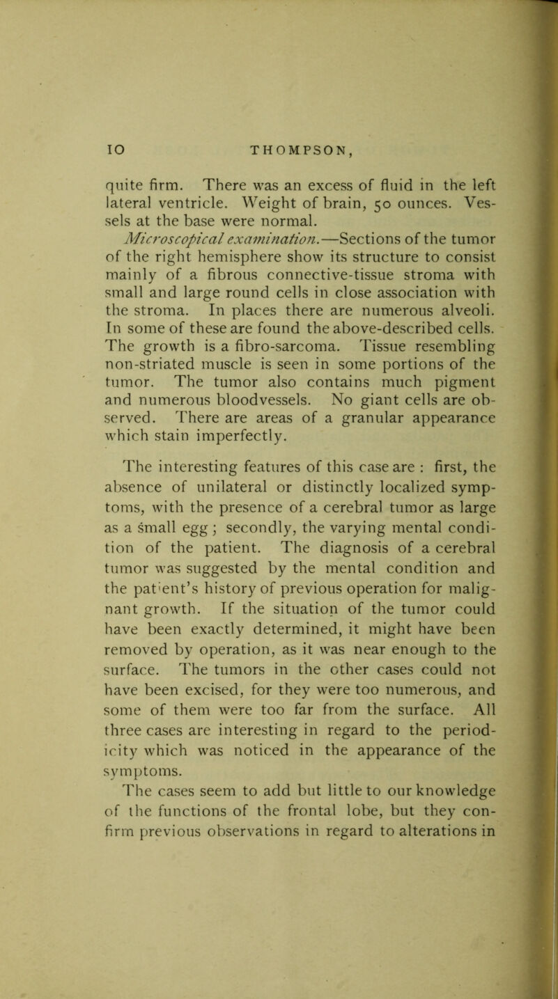 quite firm. There was an excess of fluid in the left lateral ventricle. Weight of brain, 50 ounces. Ves- sels at the base were normal. Micf'oscopical examination.—Sections of the tumor of the right hemisphere show its structure to consist mainly of a fibrous connective-tissue stroma with small and large round cells in close association with the stroma. In places there are numerous alveoli. In some of these are found the above-described cells. The growth is a fibro-sarcoma. Tissue resembling non-striated muscle is seen in some portions of the tumor. The tumor also contains much pigment and numerous bloodvessels. No giant cells are ob- served. There are areas of a granular appearance which stain imperfectly. The interesting features of this case are : first, the absence of unilateral or distinctly localized symp- toms, with the presence of a cerebral tumor as large as a small egg; secondly, the varying mental condi- tion of the patient. The diagnosis of a cerebral tumor was suggested by the mental condition and the pat'ent’s history of previous operation for malig- nant growth. If the situation of the tumor could have been exactly determined, it might have been removed by operation, as it was near enough to the surface. The tumors in the other cases could not have been excised, for they were too numerous, and some of them were too far from the surface. All three cases are interesting in regard to the period- icity which was noticed in the appearance of the symptoms. The cases seem to add but little to our knowledge of the functions of the frontal lobe, but they con- firm f)revious observations in regard to alterations in