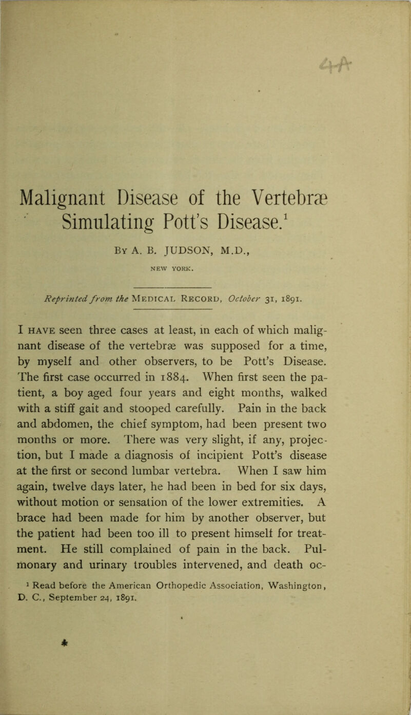 Malignant Disease of the Vertebrae Simulating Pott’s Disease/ By a. B. JUDSON, M.D., NEW YORK. Reprinted from MEDICAL Record, October 31, 1891. I HAVE seen three cases at least, m each of which malig- nant disease of the vertebrae was supposed for a time, by myself and other observers, to be Pottos Disease. The first case occurred in 1884. When first seen the pa- tient, a boy aged four years and eight months, walked with a stiff gait and stooped carefully. Pain in the back and abdomen, the chief symptom, had been present two months or more. There was very slight, if any, projec- tion, but I made a diagnosis of incipient Potfs disease at the first or second lumbar vertebra. When I saw him again, twelve days later, he had been in bed for six days, without motion or sensation of the lower extremities. A brace had been made for him by another observer, but the patient had been too ill to present himself for treat- ment. He still complained of pain in the back. Pul- monary and urinary troubles intervened, and death oc- 1 Read before the American Orthopedic Association, Washington, D. C., September 24, 1891.