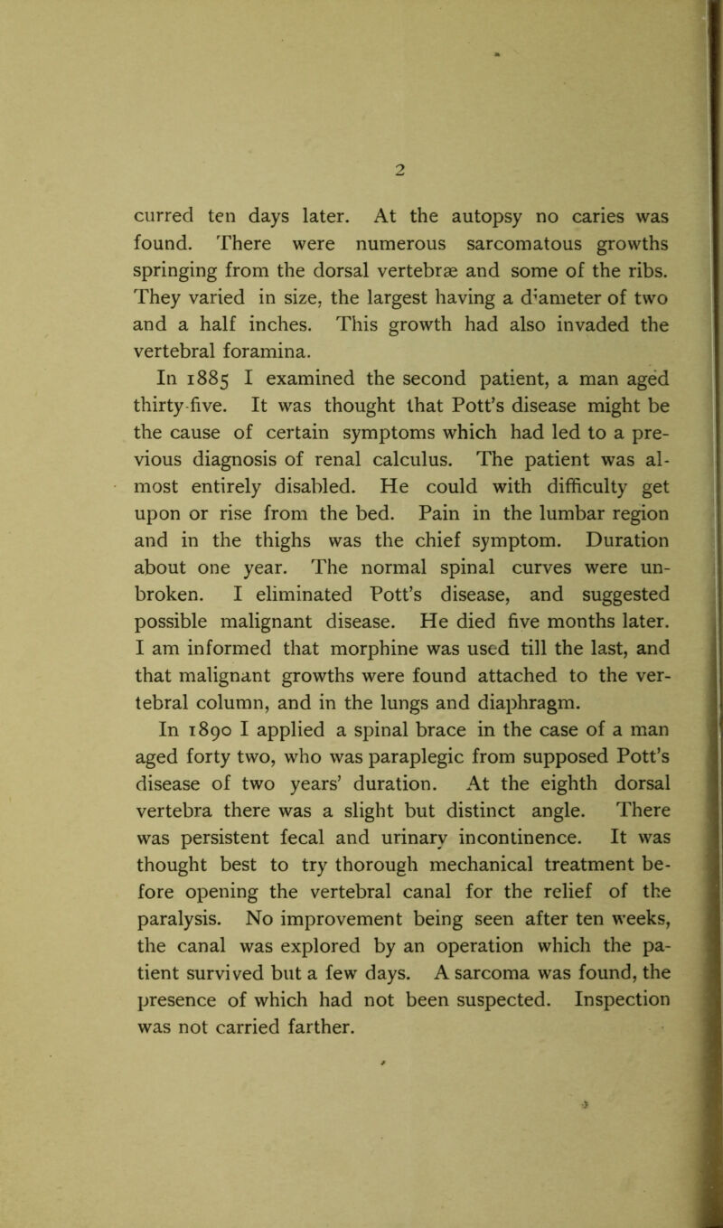 curred ten days later. At the autopsy no caries was found. There were numerous sarcomatous growths springing from the dorsal vertebrae and some of the ribs. They varied in size, the largest having a diameter of two and a half inches. This growth had also invaded the vertebral foramina. In 1885 I examined the second patient, a man aged thirty five. It was thought that Potf s disease might be the cause of certain symptoms which had led to a pre- vious diagnosis of renal calculus. The patient was al- most entirely disabled. He could with difficulty get upon or rise from the bed. Pain in the lumbar region and in the thighs was the chief symptom. Duration about one year. The normal spinal curves were un- broken. I eliminated Pott’s disease, and suggested possible malignant disease. He died five months later. I am informed that morphine was used till the last, and that malignant growths were found attached to the ver- tebral column, and in the lungs and diaphragm. In 1890 I applied a spinal brace in the case of a man aged forty two, who was paraplegic from supposed Pott’s disease of two years’ duration. At the eighth dorsal vertebra there was a slight but distinct angle. There was persistent fecal and urinary incontinence. It was thought best to try thorough mechanical treatment be- fore opening the vertebral canal for the relief of the paralysis. No improvement being seen after ten weeks, the canal was explored by an operation which the pa- tient survived but a few days. A sarcoma was found, the presence of which had not been suspected. Inspection was not carried farther.