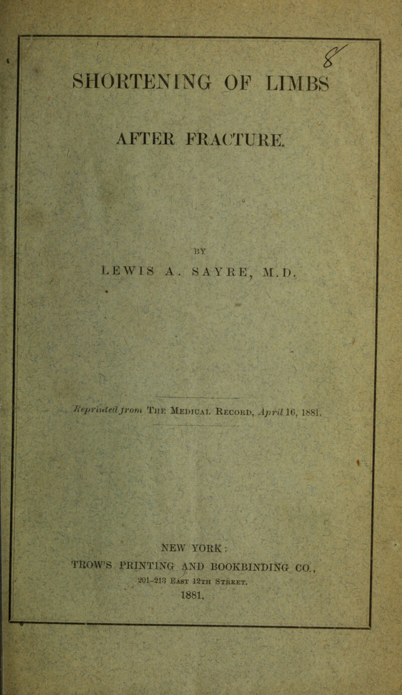 SHORTENING OF LIMBS AFTER FRACTURE. BY LEWIS A. SAYRE, M. I). ReprintedJrom Tilt MeDicaI Record, April 10, 1*81. NEW YORK: TROW’S PRINTING ^ND BOOKBINDING CO.,