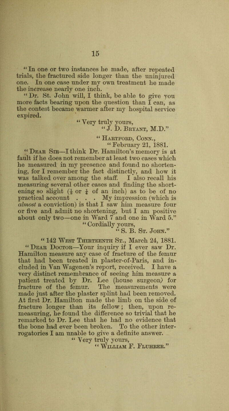 “ In one or two instances he made, after repeated trials, the fractured side longer than the uninjured one. In one case under my own treatment he made the increase nearly one inch. “ Dr. St. John will, I think, be able to give you more facts bearing upon the question than I can, as the contest became warmer after my hospital service expired. “ Very truly yours, “ J. D. Bryant, M.D.” “ Hartford, Conn., “ February 21, 1881. “ Dear Sir—I think Dr. Hamilton’s memory is at fault if he does not remember at least two cases which he measured in my presence and found no shorten- ing, for I remember the fact distinctly, and how it was talked over among the staff. I also recall his measuring several other cases and finding the short- ening so slight (-J- or i of an inch) as to be of no practical account . . . My impression (which is almost a conviction) is that I saw him measure four or five and admit no shortening, but I am positive about only two—one in Ward 7 and one in Ward 5.” “Cordially yours, “ S. B. St. John.” “ 142 West Thirteenth St., March 24, 1881. “ Dear Doctor—Your inquiry if I ever saw Dr. Hamilton measure any case of fracture of the femur that had been treated in plaster-of-Paris, and in- cluded in Van Wagenen’s report, received. I have a very distinct remembrance of seeing him measure a patient treated by Dr. Lee (house surgeon) for fracture of the femur. The measurements were made just after the plaster splint had been removed. At first Dr. Hamilton made the limb on the side of fracture longer than its fellow; then, upon re- measuring, he found the difference so trivial that he remarked to Dr. Lee that he had no evidence that the bone had ever been broken. To the other inter- rogatories I am unable to give a definite answer. “ Very truly yours, “ Wllliam F. Fluhrer.”