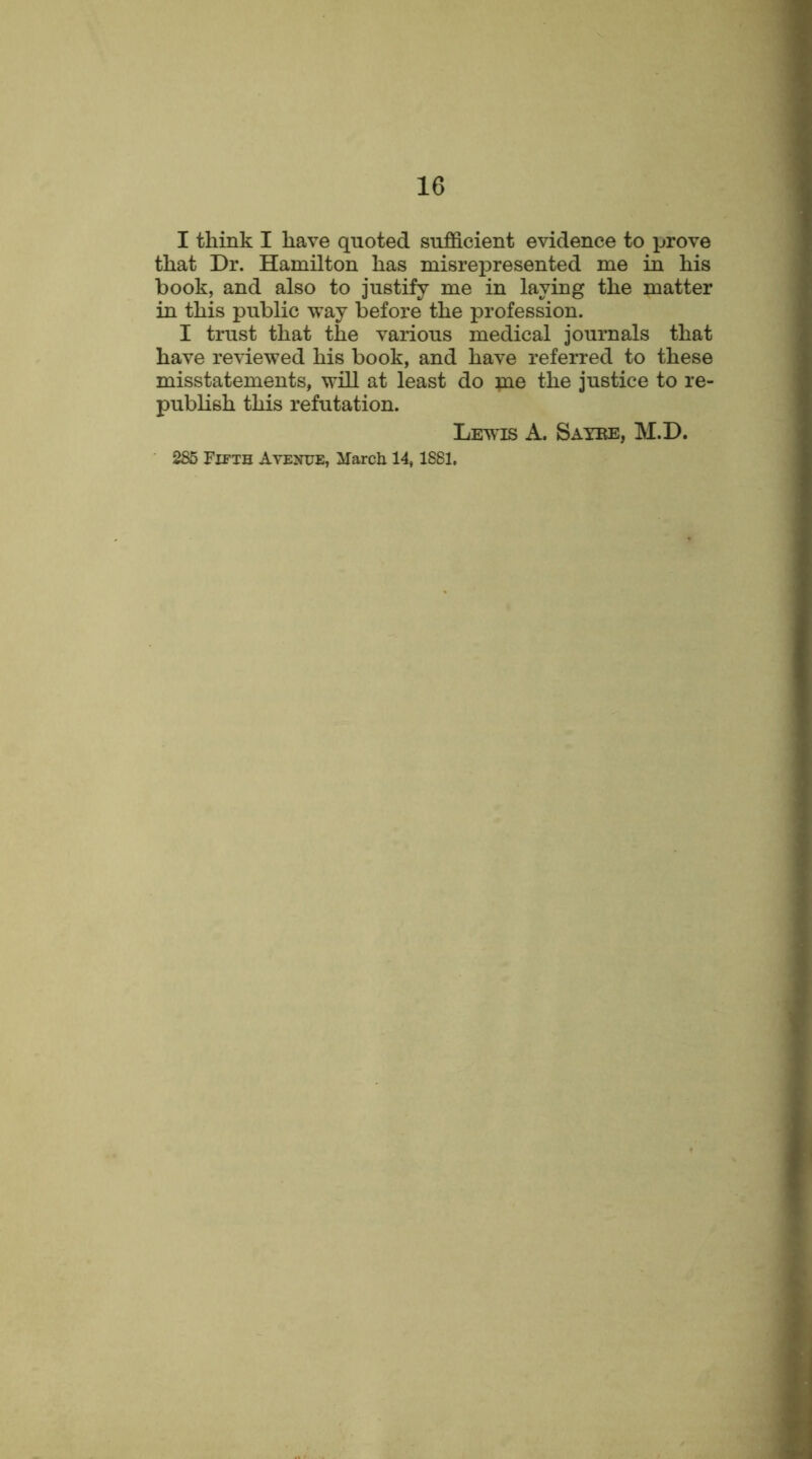 I think I have quoted sufficient evidence to prove that Dr. Hamilton has misrepresented me in his book, and also to justify me in laying the matter in this public way before the profession. I trust that the various medical journals that have reviewed his book, and have referred to these misstatements, will at least do me the justice to re- publish this refutation. Lewis A. Saxbe, M.D. 285 Fifth Avenue, March 14,1881,