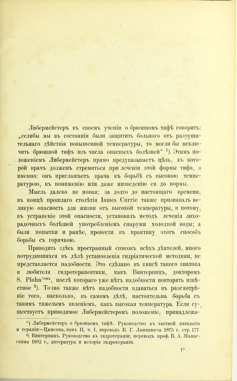 Либермейстеръ въ своемъ ученіи о брюшномъ тифѣ говоритъ: „еслибы мы въ состояніи были защитить больного отъ разруши- тельнаго дѣйствія повышенной температуры, то могли бы исклю- чить брюшной тифъ изъ числа опасныхъ болѣзней“ 1). Этимъ по- ложеніемъ Либермейстеръ прямо предуказываетъ цѣль, къ кото- рой врачъ долженъ стремиться при леченіи этой формы тифа, а именно: онъ приглашаетъ врача къ борьбѣ съ высокою темпе- ратурою, къ пониженію или даже низведенію ея до нормы. Мысль далеко не новая; за долго до настоящаго времени, въ концѣ прошлаго столѣтія Іатез Снггіе также признавалъ ве- ликую опасность для жизни отъ высокой температуры, и потому, въ устраненіе этой опасности, установилъ методъ леченія лихо- радочныхъ болѣзней употребленіемъ снаружи холодной воды; а были попытки и ранѣе, провести въ практику этотъ способъ борьбы съ горячкою. Приводить здѣсь пространный списокъ всѣхъ дѣятелей, много потрудившихся въ дѣлѣ установленія гидріатической методики, не представляется надобности. Это сдѣлано въ книгѣ такого знатока и любителя гидротерапевтики, какъ Винтерницъ, докторомъ 8. Р1оЬп’омъ, послѣ котораго уже нѣтъ надобности повторять извѣ- стное 2). Точно также нѣтъ надобности вдаваться въ разсмотрѣ- ніе того, насколько, въ самомъ дѣлѣ, настоятельна борьба съ такимъ тяжелымъ явленіемъ, какъ высокая температура. Если су-, ществуетъ приводимое Либермейстеромъ положеніе, принадлежа- Э Либермейстеръ о брюшномъ тифѣ. Руководство къ частной патологіи и терапіи—Цимсена, томъ II, ч. I, переводъ В. Г. Лашкевпча 1875 г. стр. 177. 2) Винтерницъ. Руководство къ гидротерапіи; переводъ ироф. В. А. Манас- сенна 1882 г., литература и исторія гидротерапіи. 1*