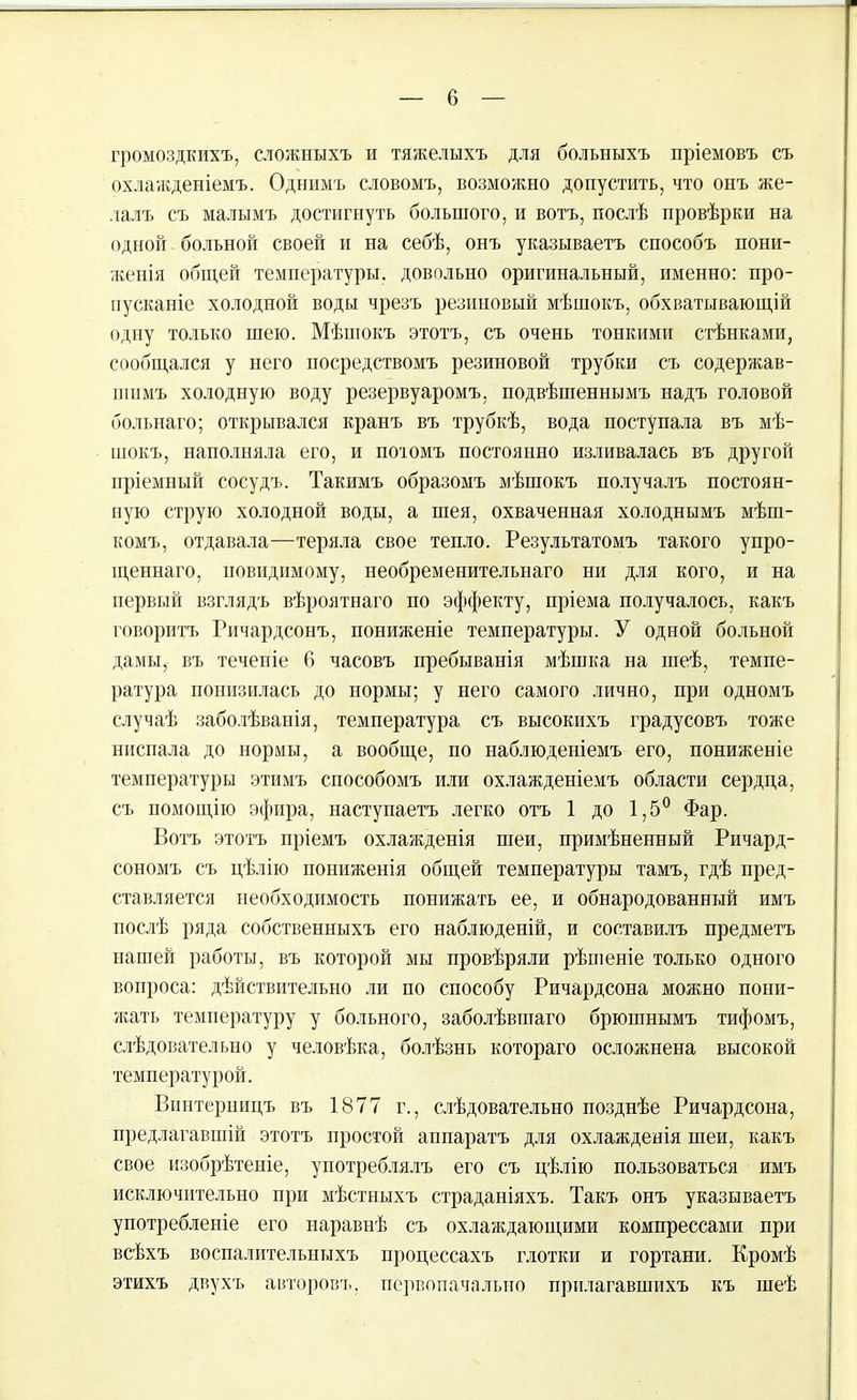 громоздкихъ, сложныхъ и тяжелыхъ для больныхъ пріемовъ съ охлажденіемъ. Однимъ словомъ, возможно допустить, что онъ же- лалъ съ малымъ достигнуть большого, и вотъ, послѣ провѣрки на одной больной своей и на себѣ, онъ указываетъ способъ пони- женія общей температуры, довольно оригинальный, именно: про- пусканіе холодной воды чрезъ резиновый мѣшокъ, обхватывающій одну только шею. Мѣшокъ этотъ, съ очень тонкими стѣнками, сообщался у него посредствомъ резиновой трубки съ содержав- шимъ холодную воду резервуаромъ, подвѣшеннымъ надъ головой больнаго; открывался кранъ въ трубкѣ, вода поступала въ мѣ- шокъ, наполняла его, и потомъ постоянно изливалась въ другой пріемный сосудъ. Такимъ образомъ мѣшокъ получалъ постоян- ную струю холодной воды, а шея, охваченная холоднымъ мѣш- комъ, отдавала—теряла свое тепло. Результатомъ такого упро- щеннаго, невидимому, необременительнаго ни для кого, и на первый взглядъ вѣроятнаго по эффекту, пріема получалось, какъ говоритъ Ричардсонъ, пониженіе температуры. У одной больной дамы,- въ теченіе 6 часовъ пребыванія мѣшка на шеѣ, темпе- ратура понизилась до нормы; у него самого лично, при одномъ случаѣ заболѣванія, температура съ высокихъ градусовъ тоже ниспала до нормы, а вообще, по наблюденіемъ его, пониженіе температуры этимъ способомъ или охлажденіемъ области сердца, съ помощію эфира, наступаетъ легко отъ 1 до 1,5° Фар. Вотъ этотъ пріемъ охлажденія шеи, примѣненный Ричард- сономъ съ цѣлію пониженія общей температуры тамъ, гдѣ пред- ставляется необходимость понижать ее, и обнародованный имъ послѣ ряда собственныхъ его наблюденій, и составилъ предметъ нашей работы, въ которой мы провѣряли рѣшеніе только одного вопроса: дѣйствительно ли по способу Ричардсона можно пони- жать температуру у больного, заболѣвшаго брюшнымъ тифомъ, слѣдовательно у человѣка, болѣзнь котораго осложнена высокой температурой. Винтериицъ въ 1877 г., слѣдовательно позднѣе Ричардсона, предлагавшій этотъ простой аппаратъ для охлажденія шеи, какъ свое изобрѣтеніе, употреблялъ его съ цѣлію пользоваться имъ исключительно при мѣстныхъ страданіяхъ. Такъ онъ указываетъ употребленіе его наравнѣ съ охлаждающими компрессами при всѣхъ воспалительныхъ процессахъ глотки и гортани. Кромѣ этихъ двухъ авторовъ, псрвопачалыю прилагавшихъ къ шеѣ